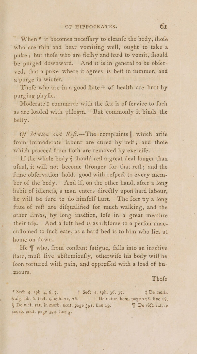 - When * it becomes neceffary to cleanfe the body, thofe who are thin and bear vomiting well, ought to take a puke ; but thofe who are flefhy and hard to vomit, fhould be purged downward. And it is in general to be obfer- ved, that a puke where it agrees is beft in fummer, and a purge in winter, Thofe who are in a good flate + of health are hurt by purging phyfic. Moderate { commerce with the fex is of fervice to fach as are loaded with phlegm. But commonly it binds the belly, Of Motion and Reff.—The complaints || which arife from immoderate labour are cured by reft; and thofe which proceed from floth are removed by exercife. {f the whole body § fhould reft a great deal longer than | ufual, it will not become ftronger for that reft; and the fame obfervation holds good with refpedt to every mem- ber of the body. And if, on the other hand, after a long habit of idlenefs, 2 man enters directly upon hard labour, he will be fure to do himfelf hurt. The feet by a long ftate of reft are difqualified for much walking, and the | other limbs, by long inaction, lofe in a great meafure their ufe. And a foft bed is asirkfome to a perfon unac- cuftomed to fuch eafe, as a hard bed is a who lies at home on down. He 4 who, from conftant fatigue, falls into an inactive ftlate, muft live abftemioufly, otherwife his body will be foon tortured with pain, and oppreffed with a load of hu- mours, Thofe * Sect q.aph 4, 6, 7. { Se&amp;. 2, aph. 36, 37. ¢ De morb. vulg, lib. 6. fect. 5, aph. 22, 26. || De natur. hom. page 238. line 18. § De vict. rat. in morb. acut. page Zor. ling 29. 7 De vict. rat. in morb. acut. page 392. line s.