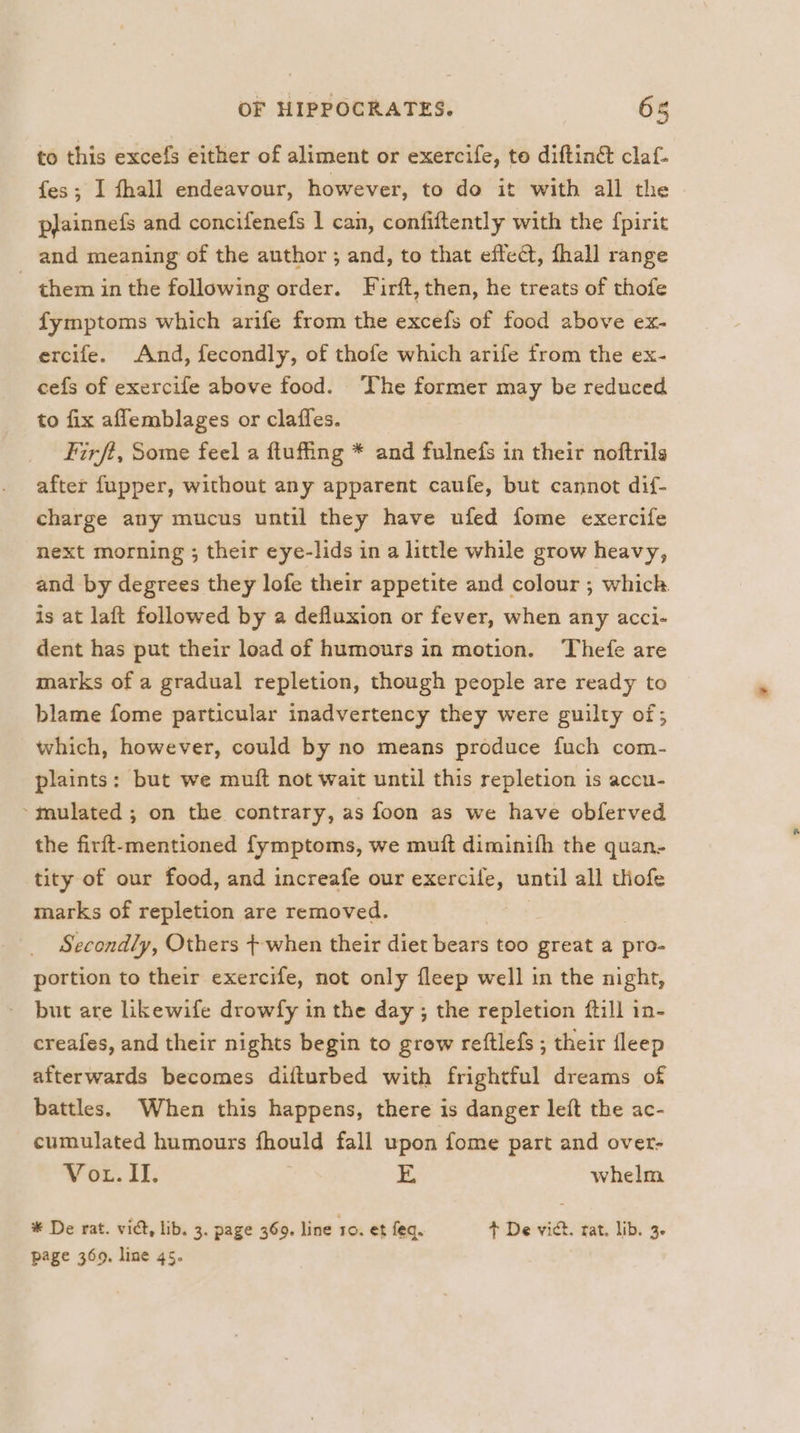 to this excefs either of aliment or exercife, to diftinct claf- fes; I thall endeavour, however, to do it with all the pjainnefs and concifenefs | can, confiftently with the {pirit and meaning of the author ; and, to that effect, fhall range - them in the following order. Firft, then, he treats of thofe fymptoms which arife from the excefs of food above ex- ercife. And, fecondly, of thofe which arife from the ex- cefs of exercife above food. The former may be reduced to fix aflemblages or claffes. firft, Some feel a ftuffing * and fulnefs in their noftrils after fupper, without any apparent caufe, but cannot dif- charge any mucus until they have ufed fome exercife next morning ; their eye-lids in a little while grow heavy, and by degrees they lofe their appetite and colour ; which is at laft followed by a defluxion or fever, when any acci- dent has put their load of humours in motion. Thefe are marks of a gradual repletion, though people are ready to blame fome particular inadvertency they were guilty of; which, however, could by no means produce fuch com- plaints: but we muft not wait until this repletion is accu- mulated ; on the contrary, as foon as we have obferved the firft-mentioned fymptoms, we muft diminifh the quan- tity of our food, and increafe our exercile, until all thofe marks of repletion are removed. Secondly, Others +-when their diet bears too great a pto- portion to their exercife, not only fleep well in the night, but are likewife drowfy in the day; the repletion ftill in- creafes, and their nights begin to grow reftlefs ; their fleep afterwards becomes difturbed with frightful dreams of battles. When this happens, there is danger left the ac- cumulated humours fhould fall upon fome part and over- Vot. II. XE whelm * De rat. vic, lib. 3. page 369. line 10. et fea. t+ De vict. rat. lib. 3. page 369. line 4s. |