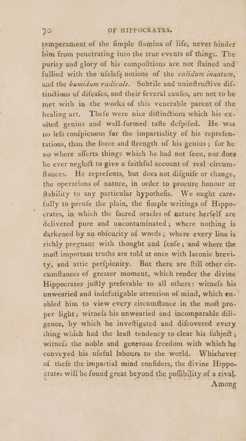 temperament of the fimple flamina of life, never hinder him from penetrating into the true events of things. The purity and glory of his compofitions are not ftained and fullied with the ufelefs notions of the calidum innatum, and the humidum radicale. Subtile and uninftru@tive dif- tinctions of difeafes, and their feveral caufes, are not to be met with in the works of this venerable parent of the healing art. Thefe were nice diftinGions which his -ex- aited genius and well-formed tafte defpifed. He was no lefs confpicuous for the impartiality of his reprefen- tations, than the force and ftrength of his genius; for he | no where aflerts things which he had not feen, nor doeg he ever neglect to give a faithful account of real circum- flances. He reprefents, but does not difguife or change, the operations of nature, in order to procure honour or ftability to any particular hy pothefis. We ought care- fully to perufe the plain, the fimple writings of Hippo- crates, in which the facred oracles of nature herfelf are delivered pure and uncontaminated ; where nothing is darkened by an obfcurity of words; where every line is richly pregnant with thought and fenfe ; and where the moft important truths are told at once with laconic brevi- ty; and attic: perfpicuity. But there are ftill other cir- . cumftances of greater moment, which render the divine Hippocrates juftly preferable to all others: witnefs his unwearied and indefatigable attention ef mind, which en- abled him to view every circumftance in the moft pro- per light; witnefs his unwearied and incomparable dili- gence, by which he inveftigated and difcovered every thing which had the leaft tendency to clear his fubje&amp; ; -witnefs the noble and generous freedom with which he conveyed his ufeful labours to the world. Whichever of thefe the impartial mind confiders, the divine Hippo- crates will be found great beyond the poflibility of a rival. Among