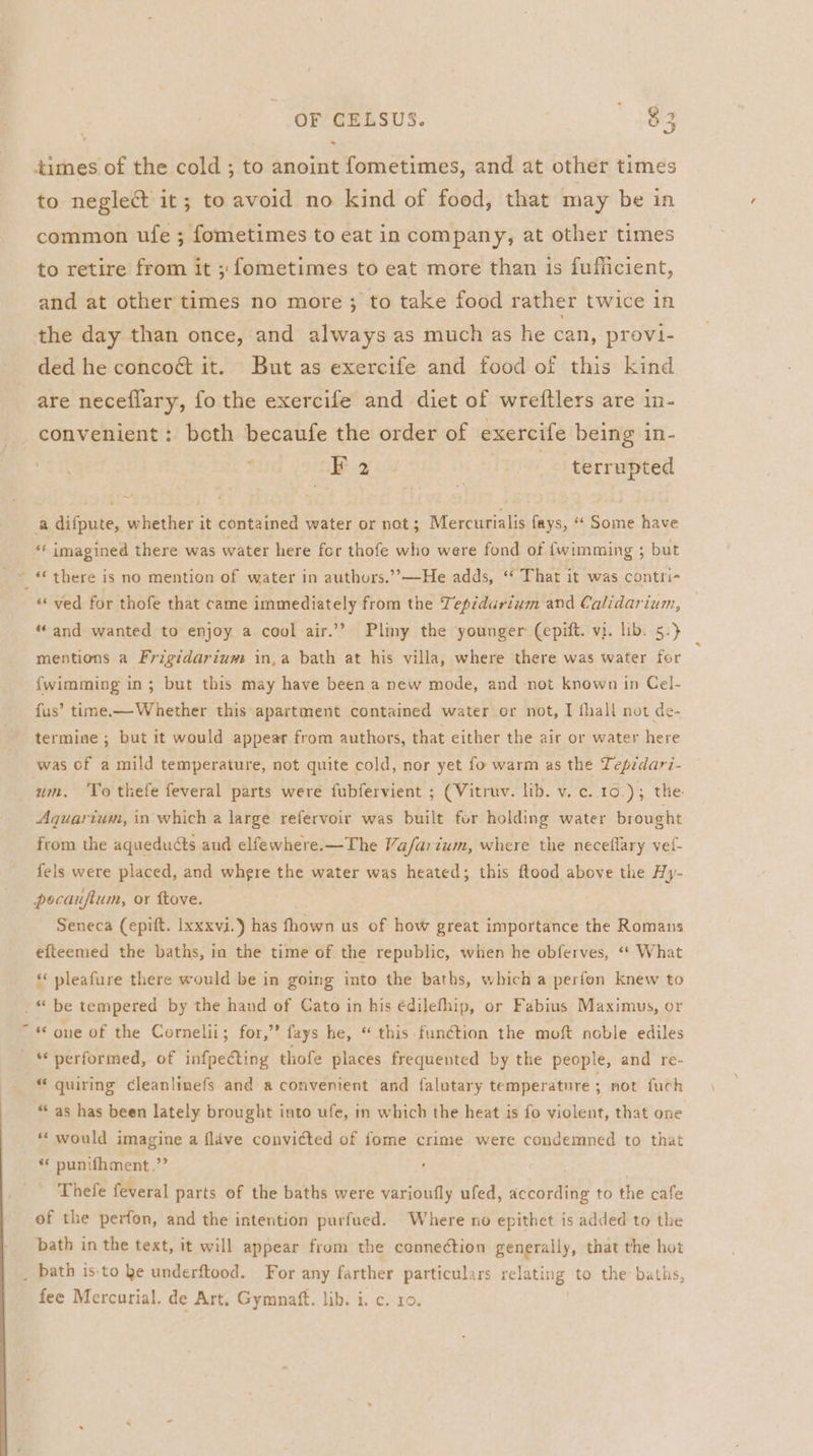 times of the cold ; to anoint fometimes, and at other times to neglect it; to avoid no kind of food, that may be in common ufe ; fometimes to eat in company, at other times to retire from it ; fometimes to eat more than is fufficient, and at other times no more; to take food rather twice in the day than once, and always as much as he can, provi- ded he concoét it. But as exercife and food of this kind are neceflary, fo the exercife and diet of wreftlers are in- convenient: beth becaufe the order of exercife being in- Bx eu ; terrupted a difpute, whether it contained water or not; Mercurialis fays, “ Some have “‘ imagined there was water here for thofe who were fond of fwimming ; but ~ * there is no mention of water In authors.’’—He adds, ‘* That it was contri- ‘ved for thofe that came immediately from the Tepidarium and Calidarium, “and wanted to enjoy a cool air.’’ Pliny the younger (epift. vi. lib. 5.} mentions a Frigtdarium in,a bath at his villa, where there was water for fwimming in; but this may have been a new mode, and not known in Cel- fus’ time.— Whether this apartment contained water or not, T fhall not de- termine ; but it would appear from authors, that either the air or water here was of a mild temperature, not quite cold, nor yet fo warm as the Tepédari- um. ‘To thefe feveral parts were fubfervient ; (Vitruv. lib. v. c..10.); the. Aquartum, in which a large refervoir was built for holding water brought from the aqueducts and elfewhere.—The Va/farium, where the neceflary vef- fels were placed, and where the water was heated; this ftood above the Hy- pocaufium, or ftove. } Seneca (epift. Ixxxvi.) has fhown us of how great importance the Romans efteemed the baths, in the time of the republic, when he obferves, «* What ‘‘ pleafure there would be in going into the baths, which a perfon knew to .* be tempered by the hand of Cato in his édilefhip, or Fabius Maximus, or “ « one of the Cornelii; for,” fays he, “ this function the moft noble ediles _ “performed, of infpedcting thofe places frequented by the people, and re- “ quiring cleanlinefs and a convenient and falutary temperatnre ; not fuch “as has been lately brought into ufe, in which the heat is fo violent, that one * would imagine a flave convicted of fome crime were condemned to that * punifhment.’’ Thefe feveral parts of the baths were varioufly ufed, according to the cafe of the perfon, and the intention purfued. Where no epithet is added to the bath in the text, it will appear from the connection generally, that the hot _ bath is:to ke underftood. For any farther particulars relating to the baths, fee Mercurial. de Art, Gymnaft. lib. i. c. 10.