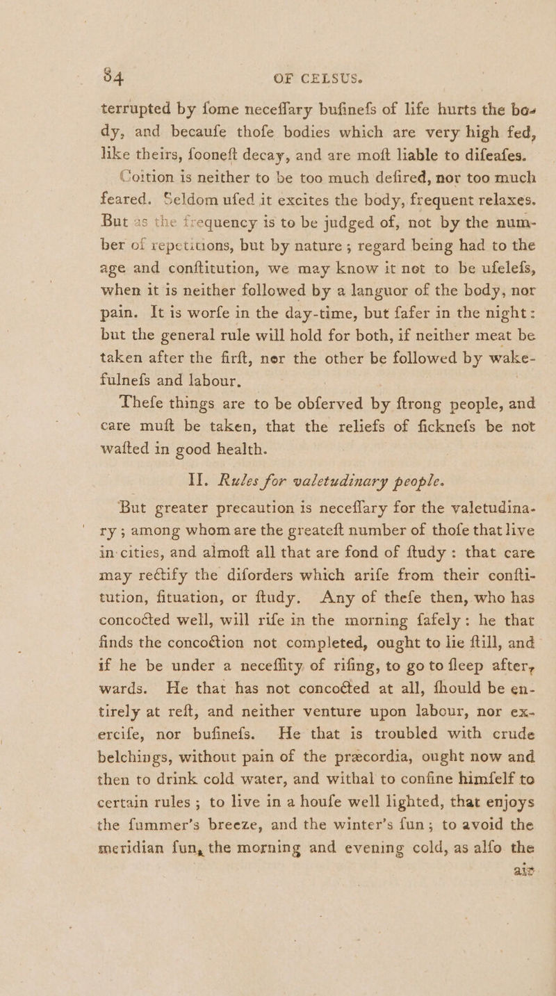 terrupted by fome neceflary bufinefs of life hurts the bo- dy, and becaufe thofe bodies which are very high fed, like theirs, fooneft decay, and are moft liable to difeafes. Coition 1s neither to be too much defired, nor too much feared. Seldom ufed it excites the body, frequent relaxes. But 2s the frequency is to be judged of, not by the num- ber of repetitions, but by nature ; regard being had to the age and conftitution, we may know it net to be ufelefs, when it is neither followed by a languor of the body, nor pain. It is worfe in the day-time, but fafer in the night: but the general rule will hold for both, if neither meat be taken after the firft, ner the other be followed by wake- fulnefs and labour, | Thefe things are to be obferved by {trong people, and care muft be taken, that the reliefs of ficknefs be not waited in good health. II. Rules for valetudinary people. But greater precaution is neceflary for the valetudina- ry ; among whom are the greateft number of thofe that live in-cities, and almoft all that are fond of ftudy : that care may rectify the diforders which arife from their confti- tution, fituation, or ftudy. Any of thefe then, who has concocted well, will rife in the morning fafely: he that finds the conco¢tion not completed, ought to lie ftill, and if he be under a neceflity of rifing, to goto fleep after, wards. He that has not concoéted at all, fhould be en- tirely at reft, and neither venture upon labour, nor ex- ercife, nor bufinefs. He that is troubled with crude belchings, without pain of the precordia, ought now and then to drink cold water, and withal to confine himfelf to certain rules ; to live in a houfe well lighted, that enjoys the fummer’s breeze, and the winter’s fun; to avoid the meridian fun, the morning and evening cold, as alfo the ait