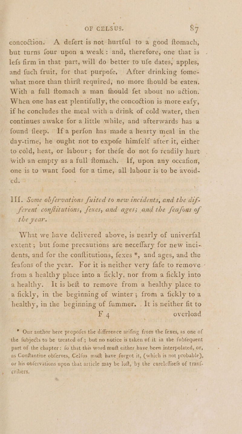 concoction. A defert is not-hurtful to a good ftomach, but turns four upon a weak: and, therefore, one that is lefs firm in that part, will do better to ufe dates, apples, and fuch fruit, for that purpofe, After drinking fome- what more than thirft required, no more fhould be eaten. With a full ftomach a man fhould fet about no aétion. When one has eat plentifully, the concoction is more eafy, if he concludes the meal with a drink of cold water, then continues awake for a little while, and afterwards has a found fleep. Ifa perfon has made a hearty meal in the day-time, he ought not to expofe himfelf after it, either to cold, heat, or labour; for thefe do not fo readily hurt with an empty as a full ftomach. | If, upon any occafion, one is to want food for a time, all labour is to be avoid- ed. 1 ‘ IIf. Some obfervations fuited to new incidents, and the dif- ferent conftitutions, fexes, add ages; and the igen of the year. What we have delivered above, is nearly of univerfal extent; but fome precautions are neceflary for new inci-. dents, and for the conftitutions, fexes *, and &lt; ages, and the feafons of the year. For it is neither very fafe to remove from a healthy place into a fickly, nor from a fickly into ahealthy. It is beft to remove from a healthy place to ~ afickly, in the beginning of winter; from a fickly toa healthy, in the beginning of fummer. . It is neither fit to F 4 overload * Our author here propofes the difference arifing from the fexes, as one of the fubjects to be treated of ; but no notice is taken of it in the fubtequent part of the chapter: fo that this word muft either have been interpolated, or, as Conftantine obferves, Celfus muft have forgot it, (which is not probable), - or his obfervations upon that article may be loft, by the carelefluefs of trant- cribers.