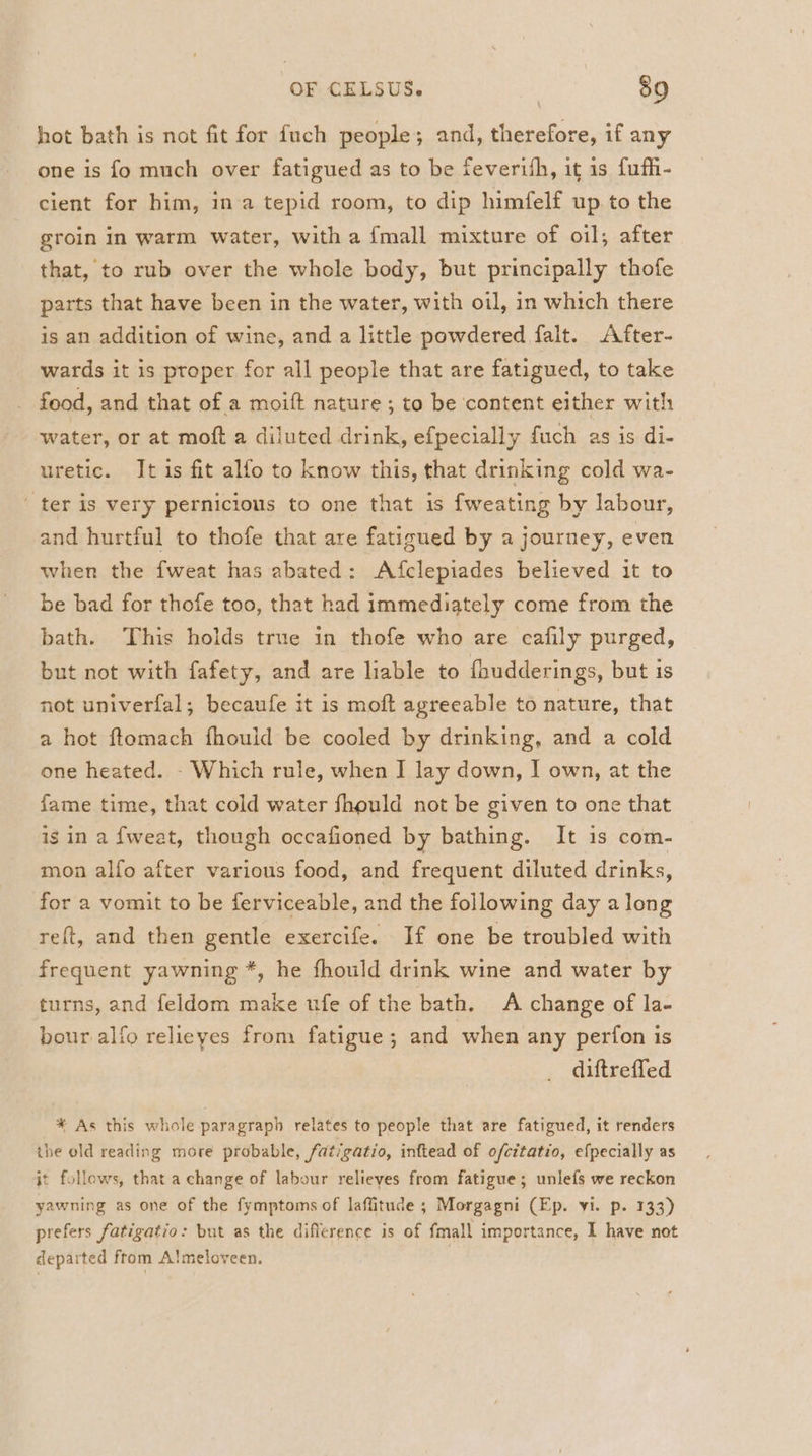 hot bath is not fit for fuch people; and, therefore, if any one is fo much over fatigued as to be feverith, it is fufh- cient for him, ina tepid room, to dip himfelf up to the groin in warm water, with a {mall mixture of oi]; after that, to rub over the whole body, but principally thofe parts that have been in the water, with oil, in which there is an addition of wine, and a little powdered falt. After- wards it is proper for all people that are fatigued, to take food, and that of a moift nature ; to be content either with water, or at moft a diluted drink, efpecially fuch as is di- uretic. It is fit alfo to know this, that drinking cold wa- ter is very pernicious to one that is fweating by labour, and hurtful to thofe that are fatigued by a journey, even when the fweat has abated: Afclepiades believed it to be bad for thofe too, that had immediately come from the bath. This holds true in thofe who are cafily purged, but not with fafety, and are liable to {hudderings, but is not univerfal; becaufe it is moft agreeable to nature, that a hot ftomach fhould be cooled by drinking, and a cold one heated. - Which rule, when I lay down, I own, at the fame time, that cold water fhould not be given to one that ig in a {weat, though occafioned by bathing. It is com- mon alfo after various food, and frequent diluted drinks, for a vomit to be ferviceable, and the following day along reft, and then gentle exercife. If one be troubled with frequent yawning *, he fhould drink wine and water by turns, and feldom make ufe of the bath. A change of la- bour alfo relieyes from fatigue; and when any perfon is diftreffed * As this whole paragraph relates to people that are fatigued, it renders the old reading more probable, fat‘gatio, inftead of ofcitatio, efpecially as it follows, that a change of labour relieves from fatigue; unlefs we reckon yawning as one of the fymptoms of laffitude ; Morgagni (Ep. yi. p. 133) prefers fatigatio: but as the difference is of fmall importance, I have not departed from Almeloveen. |