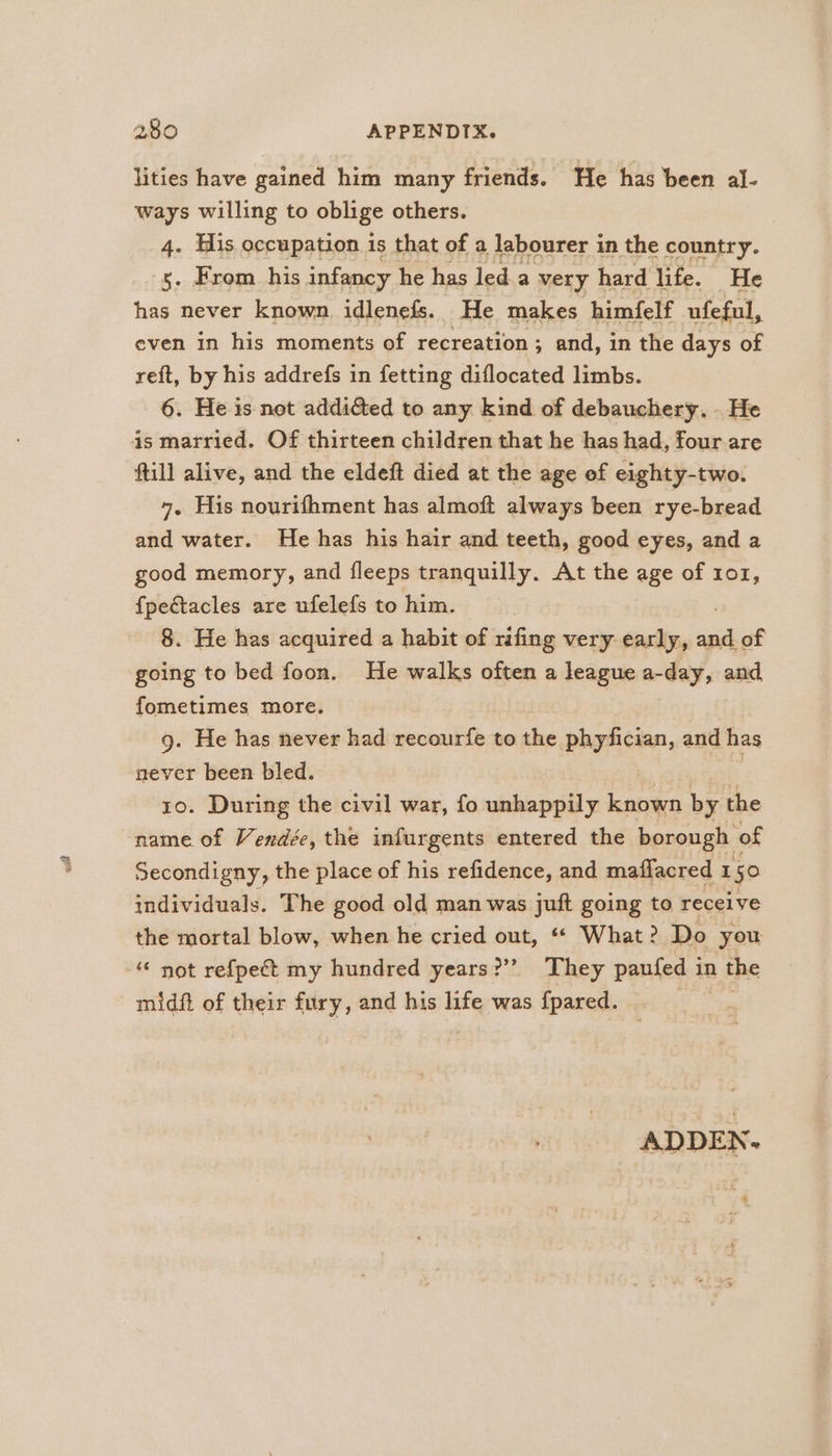 lities have gained him many friends. He has been al- ways willing to oblige others. 4. His occupation is that of a labourer in the country. 5. From his infancy he has led a very hard life. He has never known idlenefs. He makes himfelf ufeful, even in his moments of recreation; and, in the days of reft, by his addrefs in fetting diflocated limbs. 6. He is not addicted to any kind of debauchery. . He 4s married. Of thirteen children that he has had, four are ftill alive, and the eldeft died at the age of eighty-two. 7, His nourifhment has almoft always been rye-bread and water. He has his hair and teeth, good eyes, and a good memory, and fleeps tranquilly. At the age of 101, {pectacles are ufelefs to him. 8. He has acquired a habit of rifing very early, as of going to bed foon. He walks often a league a-day, and fometimes more. 9. He has never had recourfe to the phyfician, and has never been bled. 10. During the civil war, fo unhappily known by the name of Vendée, the infurgents entered the borough of Secondigny, the place of his refidence, and maflacred 1 50 individuals. The good old man was juft going to receive the mortal blow, when he cried out, ** What? Do you “‘ not re{pect my hundred years?’ They paufed in the midft of their fury, and his life was fpared. ADDEN-