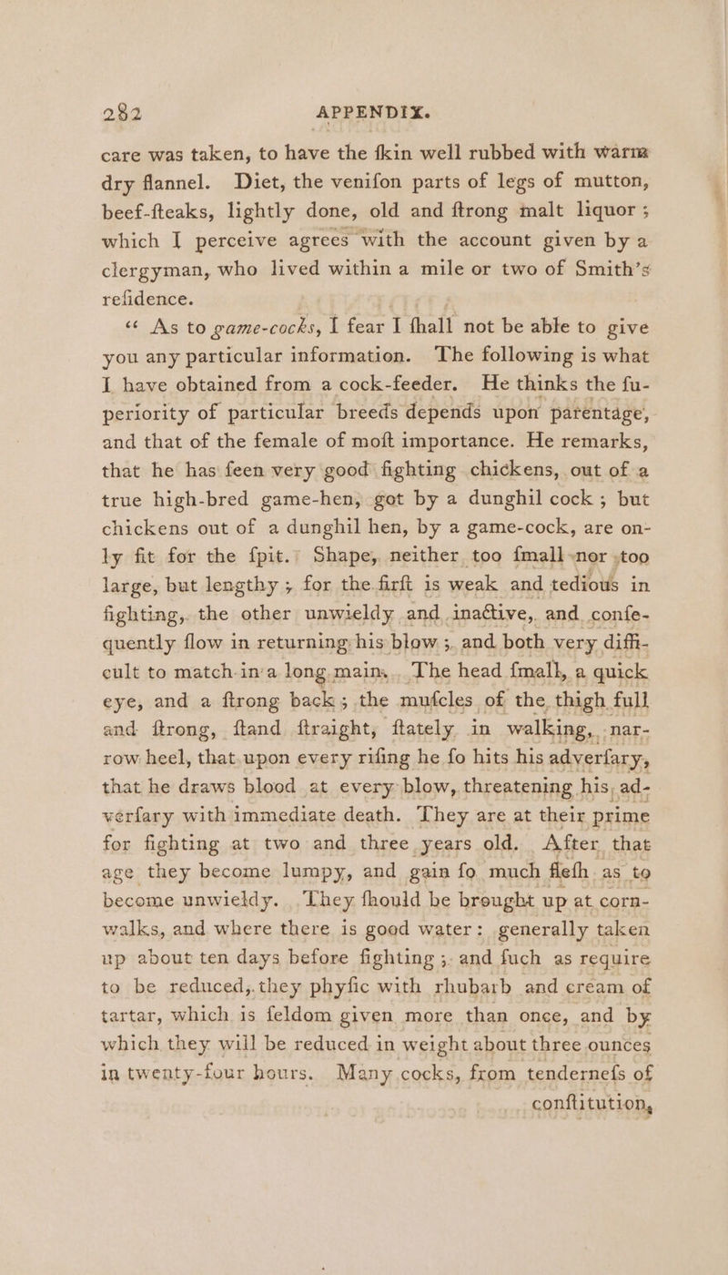 care was taken, to ie the {kin well rubbed with warm dry flannel. Diet, the venifon parts of legs of mutton, beef-fteaks, lightly done, old and ftrong malt liquor ; which I perceive agrees with the account given by a clergyman, who lived within a mile or two of Smith’s refidence. ? «© As to game-cocks, I fear I fhall not be able to give you any particular information. The following is what I have obtained from a cock-feeder. He thinks the fu- periority of particular breeds depends upon parentage, and that of the female of moft importance. He remarks, that he has feen very good fighting chickens, out of a true high-bred game-hen, got by a dunghil cock ; but chickens out of a dunghil hen, by a game-cock, are on- ly fit for the fpit.’ Shape, neither too {mall-nor .too large, but lengthy ; for the firft 1s weak and tedious in fighting, the other unwieldy and. inaftive, and confe- quently flow in returning his blow ;. and both very, diffi- cult to match-in'a long. main... The head {mall, a quick eye, and a ftrong back 5 the mufcles. of the. thigh. full and ftrong, ftand ftraight, ftately in walking, | nar- row heel, that.upon every rifing he fo hits his adverlary, that he draws blood at every blow,. threatening. his ad- verfary with immediate death. They are at their prime for fighting at two and three years old. After that age they become lumpy, and gain fo much fle th as to become unwieldy. . They, fhould be brought up at. corn- walks, and where there is goed water: generally taken up about ten days before fighting ;. and fuch as require to be reduced,.they phyfic with rhubarb and cream of tartar, which is feldom given more than once, and by which they will be reduced in weight about three ounces in twenty- four hours. Many cocks, from tendernefs of conftitution,