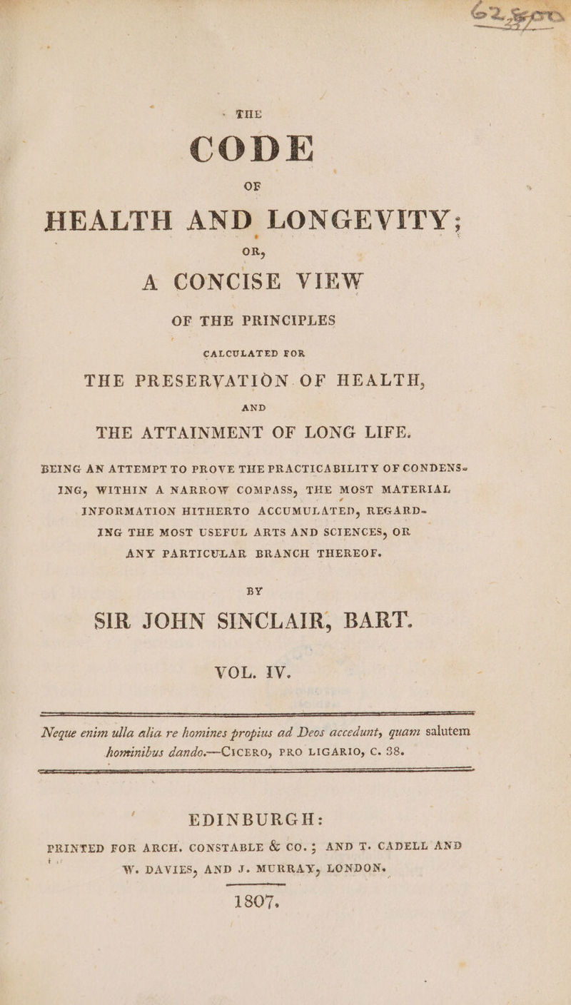 OF HEALTH AND LONGEVITY; A CONCISE VIEW OF THE PRINCIPLES CALCULATED FOR THE PRESERVATION. OF HEALTH, AND THE ATTAINMENT OF LONG LIFE, BEING AN ATTEMPT TO PROVE THE PRACTICABILITY OF CONDENS« ING, WITHIN A NARROW COMPASS, THE MOST MATERIAL INFORMATION HITHERTO ACCUMULATED, REGARD= ING THE MOST USEFUL ARTS AND SCIENCES, OR ANY PARTICULAR BRANCH THEREOF. BY SIR JOHN SINCLAIR, BART. VOL. IV. - Neque enim ulla alia re homines propius ad Deos accedunt, quam salutem homtinibus dando.—CicERO, PRO LIGARIO, C. 38. EDINBURGH: PRINTED FOR ARCH. CONSTABLE &amp; CO.3; AND T. CADELL AND 5 W. DAVIES, AND J. MURRAY, LONDON. 1807.