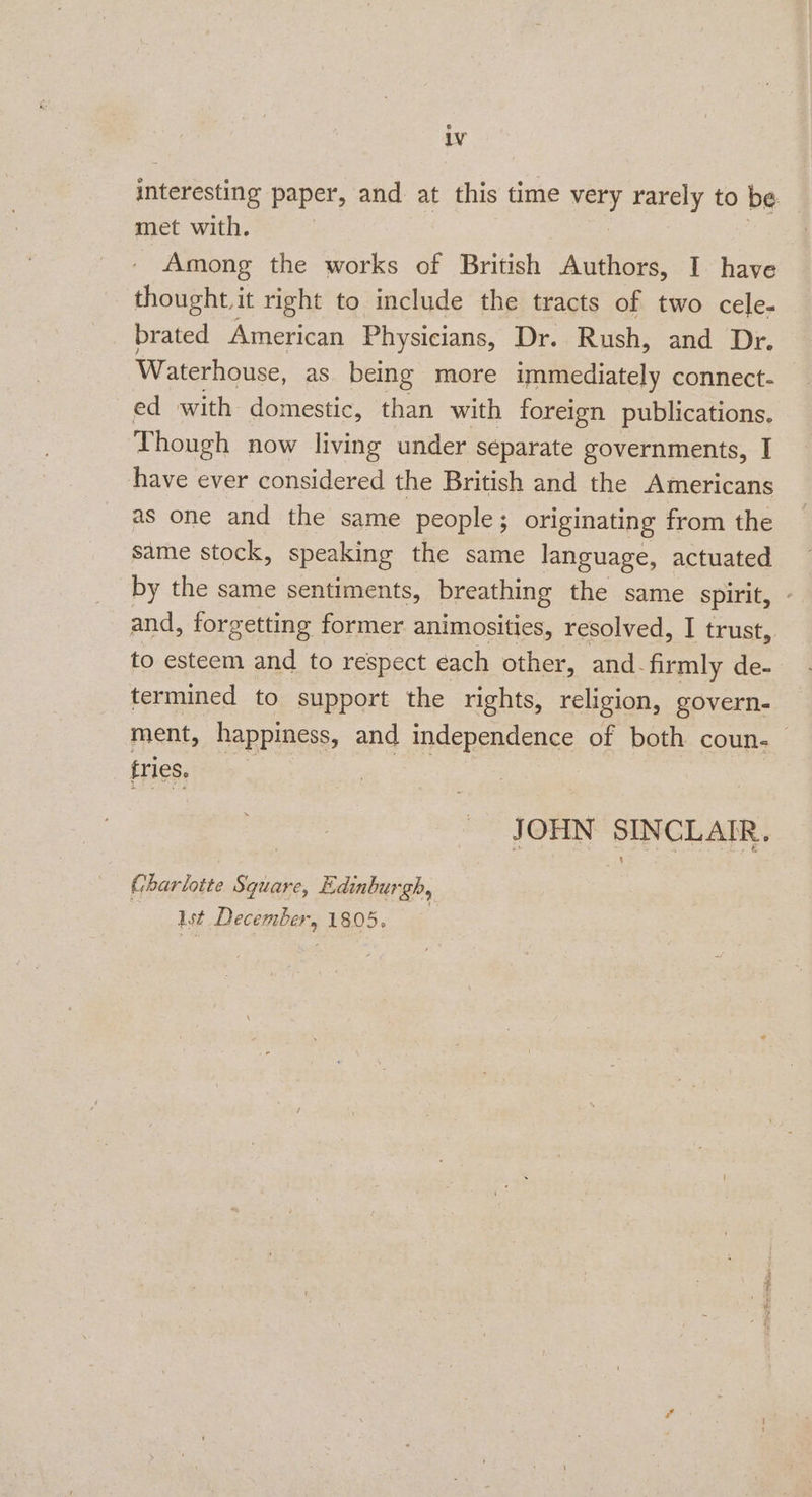 iv interesting paper, and at this time ge) rarely to be met with. Among the works of British Authors, I have thought, it right to include the tracts of two cele- brated American Physicians, Dr. Rush, and Dr. Waterhouse, as being more immediately connect. ed with domestic, than with foreign publications. Though now living under separate governments, I have ever considered the British and the Americans as one and the same people; originating from the same stock, speaking the same language, actuated by the same sentiments, breathing the same spirit, and, forgetting former animosities, resolved, I trust, to esteem and to respect each other, and. firmly de- termined to support the rights, religion, govern- ment, happiness, and independence of both coun. fries. JOHN SINCLAIR. Charlotte Square, Edinburgh, Ist December, 1805. ay