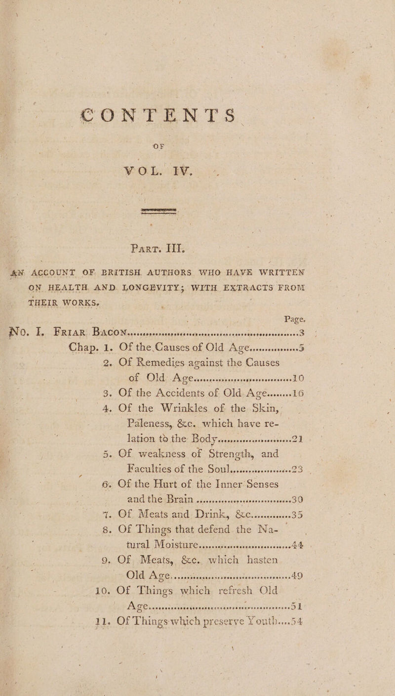 CONTENTS Part. IIT. AN ACCOUNT OF BRITISH AUTHORS WHO HAVE WRITTEN ON HEALTH AND- LONGEVITY; WITH EXTRACTS FROM THEIR WORKS. oot Page. No. I. Friar. io pansoudcnangrevipseehscnscary io Chap. 1. Of the Causes of Ola omen 2. Of Remedies against the Causes Ne Ae ona cebecesgspenoincorsiecsdD 3. Of the Accidents of Old. Age.......16 4, Of the Wrinkles of the Skin,’ -Paleness, &amp;c. which have a ane latton, £0 the: BOY vusesssestssnscsnsseved E 5. Of weakness of Strength, and 6. Of the Hurt of the Inner Senses BI BCA EALIY bic doa vamp svdsacodes vesesee 30 ~. Of Meats and Drink, si eipoadee ics 35 g. OF Things that defend the Na- ae HPA VE OTST IBC oa cuvcnssuigospsaeenncbons Ad, 9. Of, Meats, &amp;c., which hasten SA Ge seb teratdicyreriscnepeassciotseann 4D 10. Of Things which, refresh O! d Ie? FADE arene tenspaatinatianrspicsesesgrivvastanecses OD 11. Of Things which preserve Youth....54