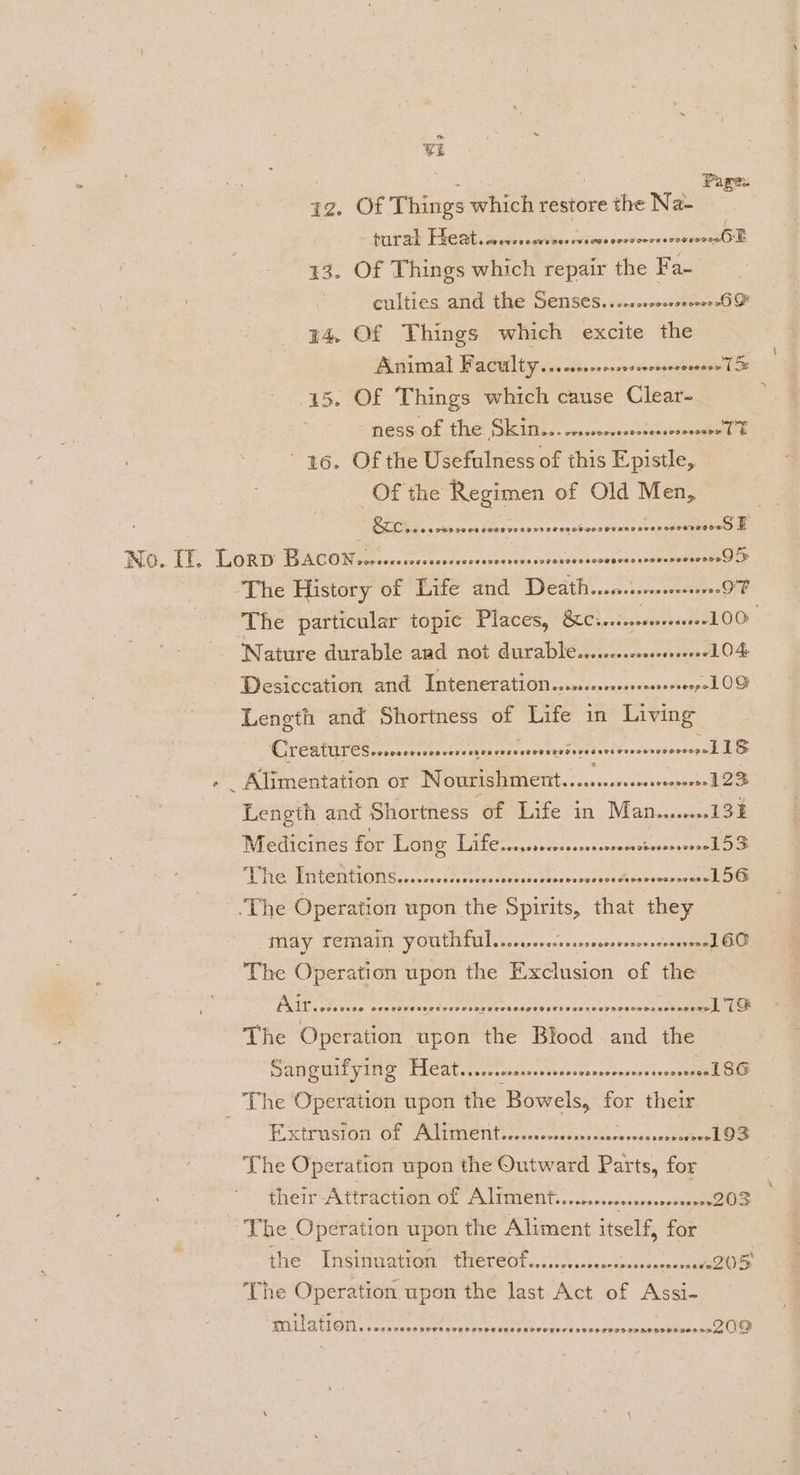 ~~ vat : Pare. az. Of Things which restore the Na- pra ERE. Souset ge teerevcens coriccecsnsermnssHl 13. Of Things which repair the Fa- | culties and the Senses...ccrcassssseeeSF 14, Of Things which excite the Animal Faculty... cccrccosssscserconrese (oF 15. Of Things which cause Clear- NESS OF INS SIMI. ccovencconstepereesemel E 26. Of the Usefulness of this Epistle, Of the Regimen of Old Men, Cvs sesoeesceororserssveneteoserens cceseaeavee Boo TES TR AEA COR ce capeceeceecsvceesnsctece svonpiocsenescnessoorrelese es The History of Life and Death... OF The particular topic Places, BEL cceons aoe LOO Nature durable and not durable........ccoccsseere+LO&amp; Desiccation and Inteneration....-ccscssseessoeepoL OD Length and Shortness of Life in Living Sieh ingescisede poe oii he eels Maas ely area FS - _ Alimentation or Nourishment......sssssesseoseee1 23 Length and Shortness of Life in Man.....0132 Medicines for Long TC sels coon SP TREMETTLGT IOUS co asrnes coveeae see clvbeurserneavadesetonescatmn aes The Operation upon the Spirits, that they May remain pOuUthful......ccrcsreecrrenorerseeenl GO The Operation upon the Exclusion of the é PRT sivedae eyout estes eer e ee dersaieGétebves inde keieceeeeeemee The Operation upon the Blood and the SAN GUILVING TICAL...ccccnmnncssntesnsnrscensensoneceenll OOD _ The Operation upon the Bowels, for their Extrusion of Aliment..cssecsssssesscesssessorsrsee] 93 The Operation upon the Outward Parts, for their-Attraction of Aliment....cossssserssoeseeese203 The Operation upon the Aliment itself, for the Insinuattan’ thereof..........esccnecococnneoade ZOD ‘The Operation upon the last Act of Assi- milation. CRISFOROSOTAOHTSS SIFT SOR SETTO OO SE seessuebusnsccerseranclee