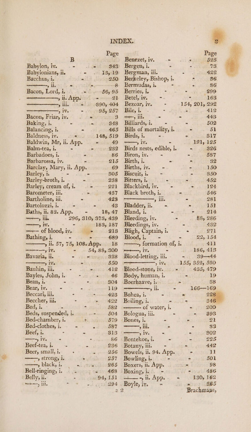 Page B ; Babylon, iv. -' Lg 343° Babylonians, ii. « 135.19 Bacchus, i. = 250 Sy ils = (ou ~8 Bacon, Lord,.i. ms f 56, 95 , i. App. irene — &gt; ll. - $90, 404 — 5 1a. - 95, 257 Bacon, Friar, iv. - « 3 Baking, h = = 348 Balancing, i. - 465 Baldness, iv. = 148, 519 Baldwin, Mr, i. App. - 49 Balm-tea, i. - - 232 Barbadoes, i. - 86 Barbarossa, iv. 215 Barclay, Mary, ii. App. 69 Barley, 1. - 305 Barley-broth, i. - 238 Barley, cream of, 1. - 221 Barometer, iii. - 437 Bartholine, ii. - 423 - Bartolozzi, 1. - - 43 Baths, ii. 82. App. = - 18, 47 &gt; Ube 296, 310, 373, 439 a, i - 183, 187 —— of blood, i iv, eee 213 Bathing, i. - - 689 ————-, il. 57, 75, 108:App. . 18 etnies fy, - . 54, 88,300 Bavaria, ii. - - 328 9 1Ve = 550 Bauhin, iii. - - 412 Bayles, John, i. - : 46 Bean, i. - ° 304 Bear, iv. © - 119 Beccari, iit. - ° 423 Beccher, iii. - - 4292 Bed, i. - $82 Beds, suspended, 1. - 504 Bed-chamber, i. » 579 Bed-clothes, i. - 4 587 Beef, i. - - 313 m5 Ve - - 86 Beef-tea, i. . x 236 Beer, small, i. : J 256 » strong, bi ° 257 »black,i e a 265 Ballvinging 1s ‘ ; sete 468 wri: ile - 94,151 my Lie 8 dh ee Ieet Benezet, iv. = Bergen, i. - Bergman, iii. Berkeley,. anes he Bermudas, i ie Berries, i. E Betel, iv. -. Bezoar, iv. - Bile, i. °- - ——, iil. - Billiards, -i. - Bills of mortality, i. - 51 Birds, i. ~ - . 817 , iv. “ 121, 125 Birds nests, edible, i. = 326 Biron, iv. - - 587 Birth, i. - &gt; 32 Births, iv. - - 150 Biscuit, i. ~ - 350 Bitters, i. - - 452 Blackbird, iv. = : 124 Black broth, i. - 546 » ill. - 281 Bladder, ii. = = 152 Bland, i. * - 214 Bleeding, iv. - 88, 286 Bleedings, iv. - - (432 Bligh, Captain, 1. = 271 Blood, i. - - 22, 154 ———-, formation of, i. 41] ‘emmmenenny 1Ve ~ 186, 413 Blood-letting, iii. - 39-—-44 jm &gt; 3 155, 352, 530 Blood-stone, iv. - 435, 479 Body, human, le - Boerhaave, i. - 3 ile = Bohea, i. ~ - 28 Boiling, i. ~ - 346 wmseene= Of watery 1. - 200 Bologna, iii. - - $393 Bones, i. - - 21 9 lil. - - 33 £A¥. - - 302 Bontekoe, i. - - 225 Botany, iil. - - 442 Bowels, i. 94. App. - 11 Bowling, i. - - 501 Boxers, ii. App. os 98 Boxing, j gt ip a. 486 “) ii. App. « 130, 162 Boyle, iy. = os 865 2 Brachmaps,