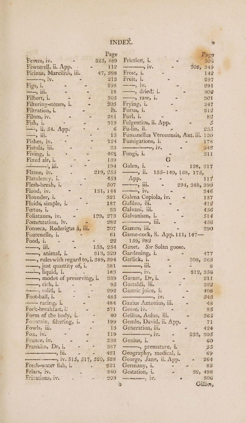 : . Page Fevers, iv. 2 325, 489 Fewterell, ii, App. | - 112 Ficinus, Marcilivs, i ili. 47, 398 —---., iv. 2 213 Figs, i a‘ - ~ 298 —--, lil. - - 18 Filbert, i. - - 303 Filtering-stones, i ie = 203 Filtration, i : Sait - ib. Filum, iv. = = 281 Fish, i - 4 319 =, il, 54, atl ° . 6 ——, lil. 2 iS Fishes, ee aaa - 124 Fistula, iii. - - 33 Fiving, i. : - 468 Fixed air, i. ° - 139 es iil. © RENAE S Flame, iv. E 219, 255 Flatulency, i.’ : 453 Flesh-brush, i. - 507 Flood, iv. - 131, 144 Flounder, i. = 321 Fluids, simple, i. : 187 Feetus, i. = 33 Foliatanes, iv. - 129, 273 Fomentation, iv. Ie2 Fonseca, Roderigus ar ii 207 Fontenelle, i 61 ood, i. - - -— 22 anmneny ile - 153, 254 aenne--y animal, i. P 313, 320 ------, rules with regard to, i. 389, 394 ara. just quantity Of; 16 381 ----“--, liquid, i. 2 183 aw, modes of preserving, i 339 aeammeny TIC, ie a ~ 95 sola, solitl i: ; - 292 Foot-ball, i - “ 485 racing’, Is 484 Fork-breakfast,i; = - STI Form of the body, i. - 40 Fountain, filtering, 1. - 199 Fowls, iii. - 13 Fox, iv. - a T19 France, iv. = “ 336 Franklin, Dr, i. ° * 387 ne erm ne 5 ks =~ 491 monensin iV. 515; 517, 520, 528 Fresh-water fish, i. 4 621 Friars, iv. - 340 Frications, iv. . » 203 Friction, i. - waenanmaneny IVs - Frost, i. = Fruit, i. “ a, iV. - ——, dried} i. - &gt; Law, is = Frying, i. - Fucus, 1 - Fuel, i. - J Fulgentius, ii. APP « 5 Fu-lin, ii. 235 Fumanellus Veronensis, Ant. ili. 120 Fumigations, i, - 178 Soscebncthecistnny iV : $48 Fungi, 1. _ ise | G Galen, i. - 128, 317 » li. 185-149, 168, 175, App. - - TF ate, iil. = 294, 368, 390 if AV - 346 Galena Copiola, iv. = ray Galileo, itt. - 4192 Galvani, ii. - 456 Galvanism, i. ~ 514 —— —, ili. - 456 Games; iil. 290 Game-cock, i. App. 111; 3 147— 159, 282 Ganet. Sze Solan goose. Gardening, 1. - 477 Garlick, i. ~ 308, 363 cesamninety Lite “ = 8 eeeneeneny 1Ve = 312, 356 Garnet, Dr, 1. ~ 211 Gastaldi, itt. = 392 Gastric juice, 1. - 408 5 ivi ~ 543 Gazius Antonius, lil. ~ 48 Geese, iv. - 85 Gellius, Aulus, tii. ~ 365 Gemlo, David, ii. App. 71 Generation, i lil. 4 424 ——, iv. « 283; 305 Genius, 1. - 60 -, premature, i. B5 Geography, medical, i, 69 George, Jane, i. App. - 264 Germany, i. = = 83 Gestation, i. = 32, 498 aatommenomnn, Ws ° 306