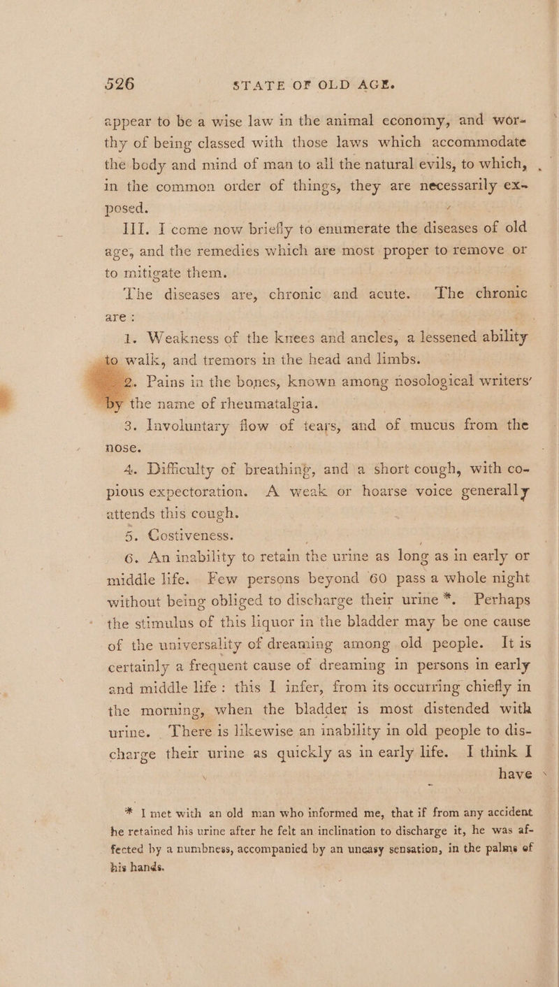 appear to be a wise law in the animal economy, and wor- thy of being classed with those laws which accommedate the bedy and mind of man to all the natural evils, to which, in the common order of things, they are necessarily ex- posed. Wg III. I come now briefly to enumerate the diseases of old age, and the remedies which are most proper to remove or to mitigate them. The diseases are, chronic and acute. The chronic 1. Weakness of the knees and ancles, a lessened abilit _ to walk, and tremors in the head and limbs. 2. Pains in the bones, known among nosological writers’ by the name of rheumatalgia. 3. Involuntary flow of tears, and of mucus from the nose. 4. Difficulty of breathing, and\a short cough, with co- pious expectoration. A weak or hoarse voice generally attends this cough. 5. Costiveness. 6. An inability to retain the urine as long as in early or middle life. Few persons beyond 60 pass a whole night without being obliged to discharge their urine *. Perhaps the stimulus of this liquor in the bladder may be one cause of the universality of dreaming among old people. It is certainly a frequent cause of dreaming in persons in early and middle life: this I] infer, from its occurring chiefly in the morning, when the bladder is most distended witk urine. There is likewise an inability in old people to dis- charge their urine as quickly as in early life. I think I ~ ; have * J met with an old man who informed me, that if from any accident he retained his urine after he felt an inclination to discharge it, he was af- fected by a numbness, accompanied by an uneasy sensation, in the palme ef his hands. 7