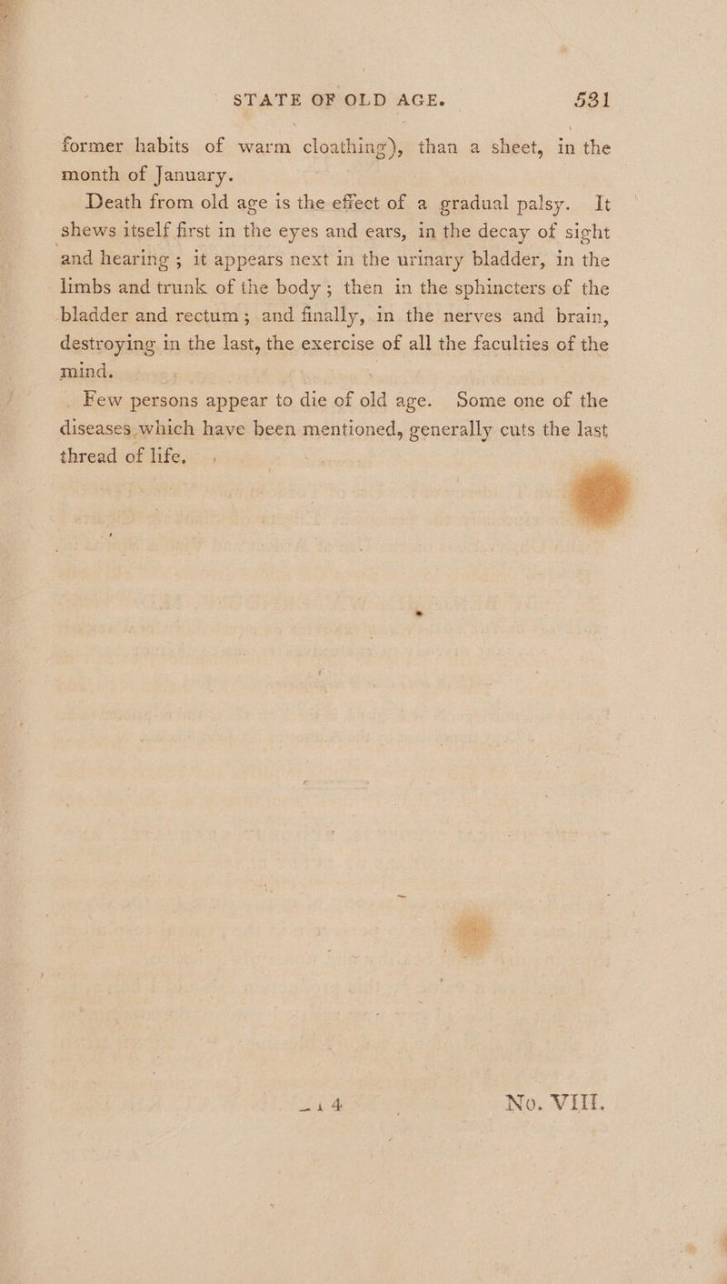 eae STATE OF OLD AGE. 531 former habits of warm cloathing), than a sheet, in the month of January. Death from old age is the effect of a gradual palsy. It shews itself first in the eyes and ears, in the decay of sight. limbs and trunk of the body; then in the sphincters of the destroying in the last, the exercise of all the faculties of the mind. ; ; Few persons appear to die of old age. Some one of the diseases which have been mentioned, generally cuts the last thread of life, i 4 No. VIIL