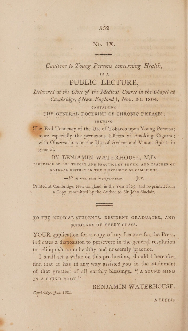 | x Cautions to Young Persons COED Health, IN A PUBLIC LECTURE, Delivere ed at the Close of the Medical Course in the Chapel at S Cambridge, (New-England ), Nov. 20. 1804. CONTAINING THE GENERAL DOCTRINE OF CHRONIC DISEASES ; SHEWING » Evil Tendency of éhie Use of ‘Tobacco upon Young Persons; “more especially the pernicious Effects of Smoking beaks ; with Observations on the Use of “Ardent and Vinous Spirits i in general. BY BENJAMIN WATERHOUSE, M.D. PROFESSOR OF THE THEORY AND PRACTICE OF PHYSIC, AND TEACHER OF NATURAL HISTORY IN THE UNIVERSITY OF CAMBRIDGE. — Ut sit mens sana in corpere sano. Juv. Printed at Cambridge, New- England, in the Year 1805, and re-printed fron: ’ a aed! tr ansmitted oy the Author to Sir Jets Sinclair. TO THE MEDICAL STUDENTS, RESIDENT GRADUATES, AND _ SCHOLARS OF EVERY CLASS. YOUR application for a copy of my Lecture for the Press, indicates a di: to re linquish an unhealthy and unseemly practice. I shall set a value on this production, should I hereafter that greatest of all earthly blessings, “ A SOUND MIND IN A SOUND BODY.” BENJAMIN WATERHOUSE. Cambridge, ‘Fan. 1805. ets A PUBLIC