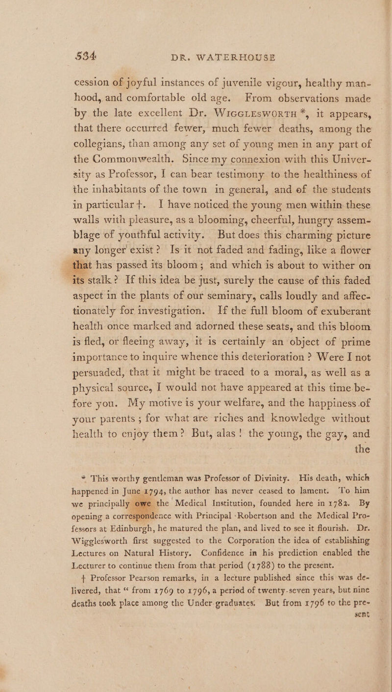 cession of joyful instances of juvenile vigour, healthy man- hood, and comfortable old age. From observations made by the late excellent Dr. WiccLEesworTH*, it appears, that there occurred fewer, much fewer deaths, among the collegians, than among any set of young men in any part of the Commonwealth. Since my connexion with this Univer- sity as Professor, I can bear testimony to the healthiness of the inhabitants of the town in general, and ef the students in particular}. I have noticed the young men within these walls with pleasure, as a blooming, cheerful, hungry assem- blage of youthful activity. But does this charming picture any longer exist? Is it not faded and fading, like a flower that has passed its bloom; and which is about to wither on ‘its stalk? If this idea be just, surely the cause of this faded aspect in the plants of our seminary, calls loudly and affec- tionately for investigation. If the full bloom of exuberant health once marked and adorned these seats, and this bloom is fled, or fleeing away, it is certainly an object of prime importance to inquire whence this deterioration ? Were I not persuaded, that it might be traced to a moral, as well as a physical source, I would not have appeared at this time be- fore you. My motive is your welfare, and the happiness .of your parents ; for what are riches and knowledge without health to enjoy them: But, alas! the young, the gay, and : | the * This worthy gentleman was Professor of Divinity. His death, which happened in June 1794, the author has never ceased to lament. To him the Medical Institution, founded here in 1782. By opening a correspondence with Principal Robertson and the Medical Pro- fessors at Edinburgh, he matured the plan, and lived to see it flourish. Dr. Wigglesworth first suggested to the Corporation the idea of establishing Lectures on Natural History. Confidence in his prediction enabled the Lecturer to continue them from that period (1788) to the present. + Professor Pearson remarks, in a lecture published since this was de- we principall deaths took place among the Under graduates. But from 1796 to the pre- sent