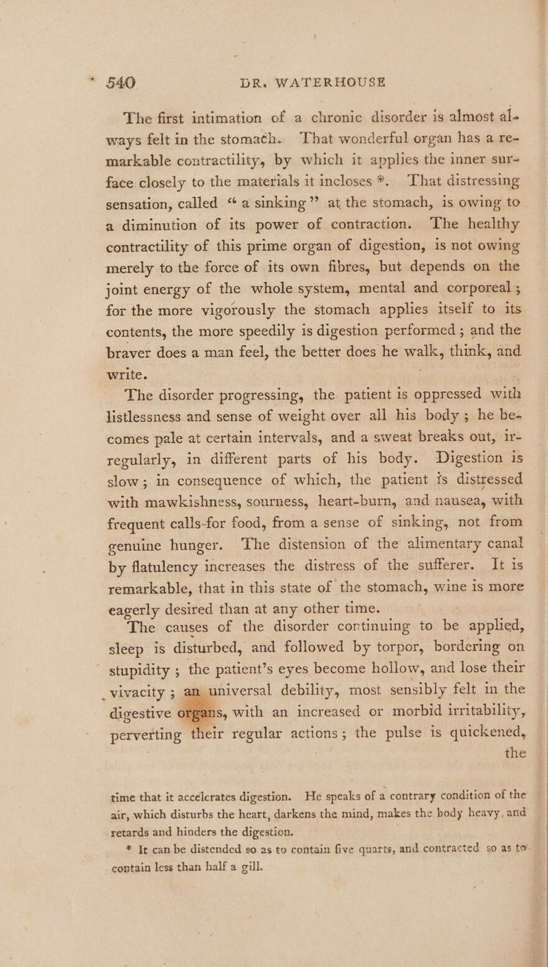 The first intimation of a chronic disorder is almost al- ways felt in the stoma¢h. That wonderful organ has a re- markable contractility, by which it applies the inner sur- face closely to the materials it incloses *. That distressing sensation, called “a sinking” at the stomach, is owing to a diminution of its power of contraction. The healthy contractility of this prime organ of digestion, is not owing merely to the force of its own fibres, but depends on the joint energy of the whole system, mental and corporeal ; for the more vigorously the stomach applies itself to its contents, the more speedily is digestion performed ; and the braver does a man feel, the better does he walk, think, and write. The disorder progressing, the. patient is oppressed with listlessness and sense of weight over all his body ; he be- comes pale at certain intervals, and a sweat breaks out, ir- regularly, in different parts of his body. Digestion is slow ; in consequence of which, the patient is distressed with mawkishness, sourness, heart-burn, and nausea, with frequent calls-for food, from a sense of sinking, not from genuine hunger. The distension of the alimentary canal by flatulency increases the distress of the sufferer. It is remarkable, that in this state of the stomach, wine is more eagerly desired than at any other time. The causes of the disorder cortinuing to be applied, sleep is disturbed, and followed by torpor, bordering on ~ stupidity ; the patient’s eyes become hollow, and lose their m universal debility, most sensibly felt in the b vivacity ; &gt; 9 digestive organs, with an increased or morbid irritability, the time that it accelerates digestion. He speaks of a contrary condition of the air, which disturbs the heart, darkens the mind, makes the body heavy, and retards and hinders the digestion. contain less than half a gill.