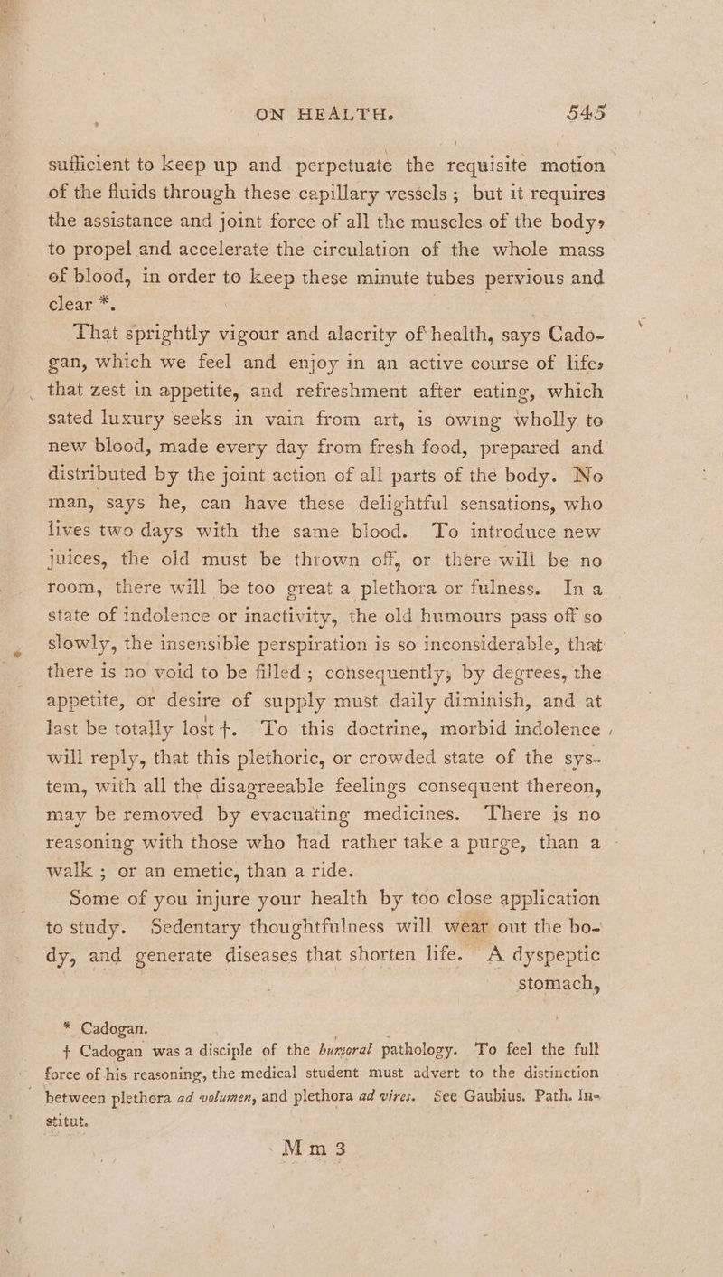 1 of the fluids through these capillary vessels ; but it requires the assistance and joint force of all the muscles of the bodys to propel and accelerate the circulation of the whole mass ef blood, in order to keep these minute tubes pervious and clear.” That Reka. vigour and alacrity of health, says Cado- gan, which we feel and enjoy in an active course of lifes _ that zest in appetite, and refreshment after eating, which sated luxury seeks in vain from art, is owing wholly to new blood, made every day from fresh food, prepared and distributed by the joint action of all parts of the body. No man, says he, can have these delightful sensations, who lives two days with the same blood. To introduce new juices, the old must be thrown off, or there will be no room, there will be too great a plethora or fulness. Ina state of indolence or inactivity, the old humours pass off so there is no void to be filled; consequently, by degrees, the appetite, or desire of supply must daily diminish, and at last be totally lost +. To this doctrine, morbid indolence will reply, that this plethoric, or crowded state of the sys- tem, with all the disagreeable feelings consequent thereon, may be removed by evacuating medicines. There is no reasoning with those who had rather take a purge, than a walk ; or an emetic, than a ride. Some of you injure your health by too close application tostudy. Sedentary thoughtfulness will wear out the bo- dy, and generate diseases that shorten life. A dyspeptic stomach, * Cadogan. $ Cadogan was a Bia of the humoral pathology. To feel the full force of his reasoning, the medical student must advert to the distinction between plethora ad volumen, and plethora ad vires. See Gaubius. Path. In- stitut. _Mm3 ~