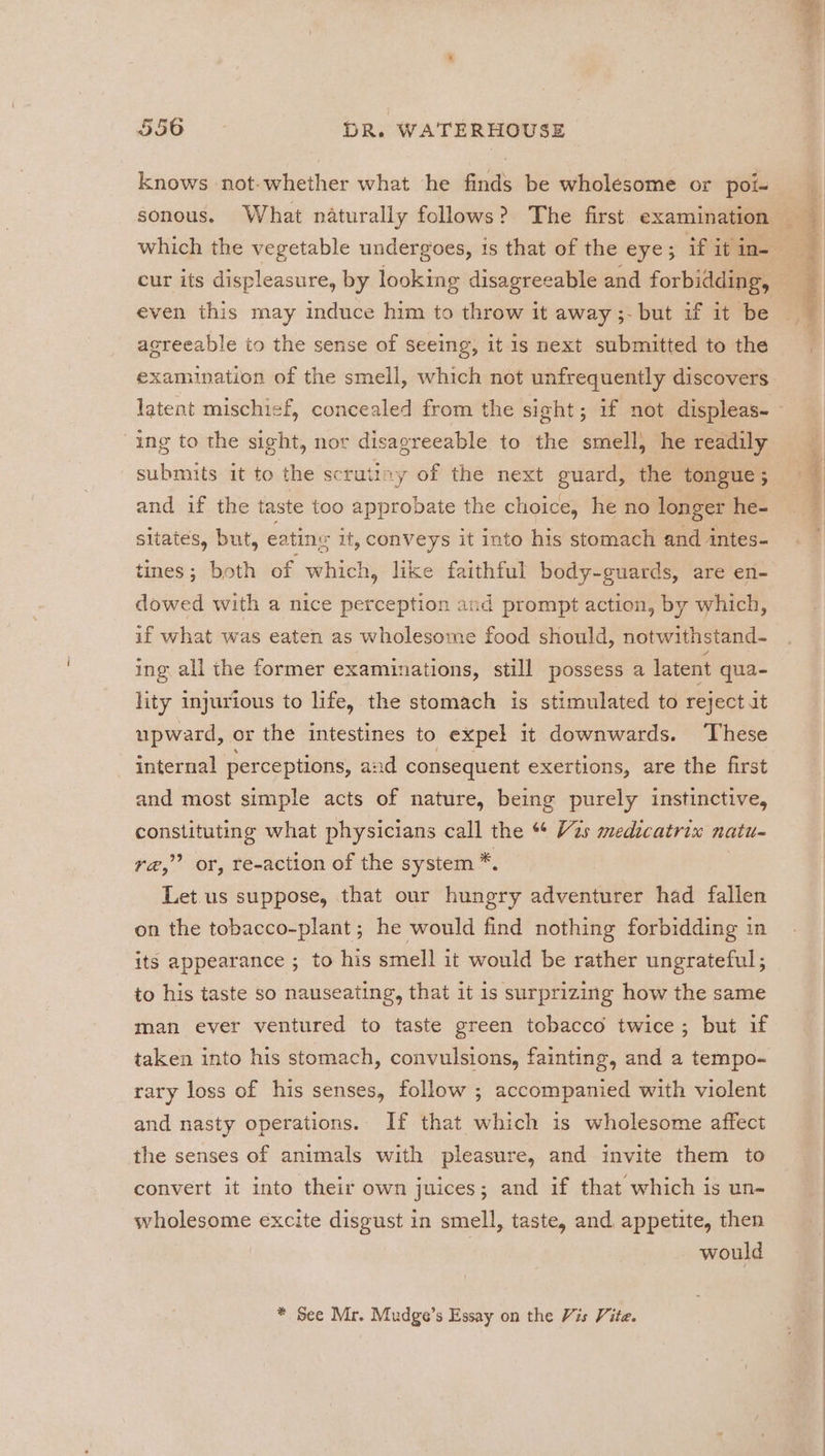 knows not-whether what he finds be wholesome or poi- which the vegetable undergoes, 1s that of the eye; if it in- cur its displeasure, by looking disagreeable and forbidding, even this may induce him to throw it away ;- but if it be agreeable to the sense of seeing, it 1s next submitted to the examination of the smell, which not unfrequently discovers ing to the sight, nor disagreeable to the smell} he readily submits it to the scrutiny of the next guard, the tongue; and if the taste too approbate the choice, he no longer he- sitates, but, eatine it, conveys it into his stomach and intes- tines; both of which, like faithful body-guards, are en- dowed with a nice perception and prompt action, by which, if what was eaten as wholesome food should, notwithstand- ing all the former examinations, still possess a latent qua- lity injurious to life, the stomach is stimulated to reject it upward, or the intestines to expel it downwards. These internal perceptions, and consequent exertions, are the first and most simple acts of nature, being purely instinctive, constituting what physicians call the “ Vas medicatrix natu r@,’’ or, re-action of the system *. Let.us suppose, that our hungry adventurer had fallen on the tobacco-plant ; he would find nothing forbidding in its appearance ; to his smell it would be rather ungrateful; to his taste so nauseating, that it is surprizing how the same man ever ventured to taste green tobacco twice; but if taken into his stomach, convulsions, fainting, and a tempo- rary loss of his senses, follow ; accompanied with violent and nasty operations. If that which is wholesome affect the senses of animals with pleasure, and invite them to convert it into their own juices; and if that which is un- wholesome excite disgust in smell, taste, and, appetite, then would * See Mr. Mudge’s Essay on the Vis Vite.