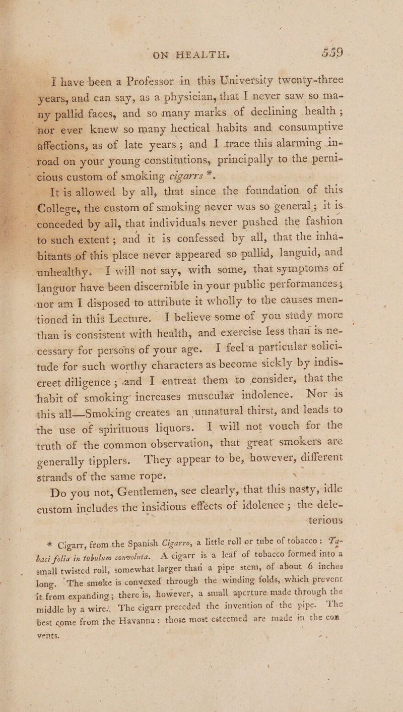 I have been a Professor in this University twenty-three 3 years, and can say, as a physician, that I never saw so ma- . ae pallid faces, and so many marks of declining. health ; “por. ever knew so many hectical habits and consumptive ‘ affections, as of late years; and I trace this alarming 1n« | - toad on your young constitutions, principally to the perni- ~ cious custom of smoking vigarrs. Si Tis: allowed by all, that since the foundation of this ae stloflsres the custom of smoking never was so general ; it 1s — ‘conceded by all, that individuals never pushed the fashion to such extent ; and it is confessed by all, that the inha- ‘bitants of this place never appeared so pallid, languid, and © unhealthy. I will not say, with some, that symptoms of ~ languor have been discernible in your public performances; ‘nor am I disposed to attribute it wholly to the causes men- tioned in thig Lecture. I believe some of you study more than is consistent with health, and exercise less that is ne- _cessary for persons of your age. I feel-a particular solici- tude for such worthy characters as become sickl y by indis- ereet diligence ; vand I entreat them to consider, that the habit of smoking” increases muscular indolence. Nor is this all—Smoking creates an unnatural thirst, and leads to the use of spirituous liquors. I will not vouch for the truth of the common observation, that great smokers are generally tipplers. They appear to be, however, different strands of the same rope. 4 | Do you not, Gentlemen, see clearly, that this nasty, idle custom includes the insidious effécts of idolence ; the dele- terlous * Cigarr, ftom the Spanish Girdcros a little roll or tube of tobacco: Ta- baci folia in tobulum convoluta. A cigarr is a leaf of tobacco formed ‘vo: a small twisted roll, somewhat larger than a pipe stem, of about 6 inches long. “The smoke is convexed through the winding folds, which prevent it from expanding ; there is, however, a small aperture made through the middle by a wire’, The cigarr preceded the invention of the pipe. The best come from the Havanna: those most esteemed are made in the con vents,