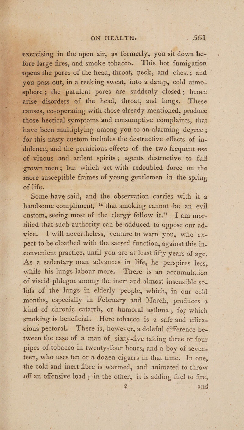 7 e exercising in the open air, as formerly, you sit down be- fore large fires, and smoke tobacco. This hot fumigation Be “open the pores of the head, throat, neck, and chest; and e ass out, in a reeking sweat, into'a damp, cold atmo- 5 the patulent pores are suddenly closed ; hence li or lers of the head, throat, and lungs. ‘These re ag rath. those already mentioned, re SS ae ead ce pernicious effects of the two Da. use ara | of ‘vinous — and ardent spirits; agents destructive to full a grown men; but which act with redoubled force on the more susceptible frames of yore gentlemen in the spring of life. Some have said, and the observation carties with it a handsome compliment, “ that smoking cannot be an evil custom, seeing most of the clergy follow it.”? I am mor- tified that such authority can be-adduced to oppose our ad- vice. I will nevertheless, venture to warn you, who ex- pect to be cloathed with the sacred function, against this in- convenient practice, until you are at least fifty years of age. As a sedentary man advances in life, he perspires less, while his lungs labour more. ‘There is an accumulation of viscid phlegm syns the inert and almost insensible so- “lids of the lungs: in elderly people, which, in our cold months, especially in February and March, produces a kind. of chronic catarrh, or humoral asthma ; foy which smoking is beneficial. Here tobacco is a safe and effica~ cious pectoral. There is, however, a doleful difference be- tween the case of a man of sixty-five taking three or four pipes of tobacco in twenty-four hours, and a boy of seven- teen, who uses ten or a dozen cigarrs in that time. In one, the cold and inert fibre is warmed, and animated to throw on an offensive load ;\in the other, it is adding fuel to fire, 2 | and