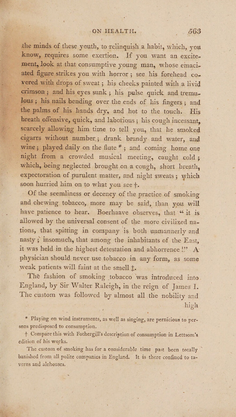 4 : these youth, to relinquish a habit, which, you oe s BAMSCESEG ORY | If you want an exeite- him time to tell you, that st smoked number; drank brandy. and water, and aily on the flute *; and coming home one crowded musical meeting, caught cold ; : ' neglected brought on a cough, short breath, a foas expectoration. of purulent matter, and night sweats ; which | : soon hurried him on to what you. see f. : _ Of the seemliness or decency of the practice of wise. and chewing tobacco, more may be said, than you will have patience to hear. Boerhaave observes, that’ “it is allowed by the. universal consent of the more civilized na- tions, that spitting in company is both unmannerly and nasty ; insomuch, that among the inhabitants of the Fast, it was held in the highest detestation and abhorrence !?? A: physician should never use tobacco in any form, as some weak patients will faint at the smell t. Thé fashion of smoking tobacco was introduced into — England, by Sir Walter Raleigh, in the reign of James qT. The custom was followed uy almost all the nobility and - wy Binsin iene high * Playing on wind instruments, as well as singing, are pernicious to per- sons predisposed to consumption. + Compare this with Fothergill’s description of sea on in Lettsom’s edition of his works. The custom of smoking has for a considerable time past been totally banished from all polite companies in England. It is there confined to ta- yerns and alehouses, . |