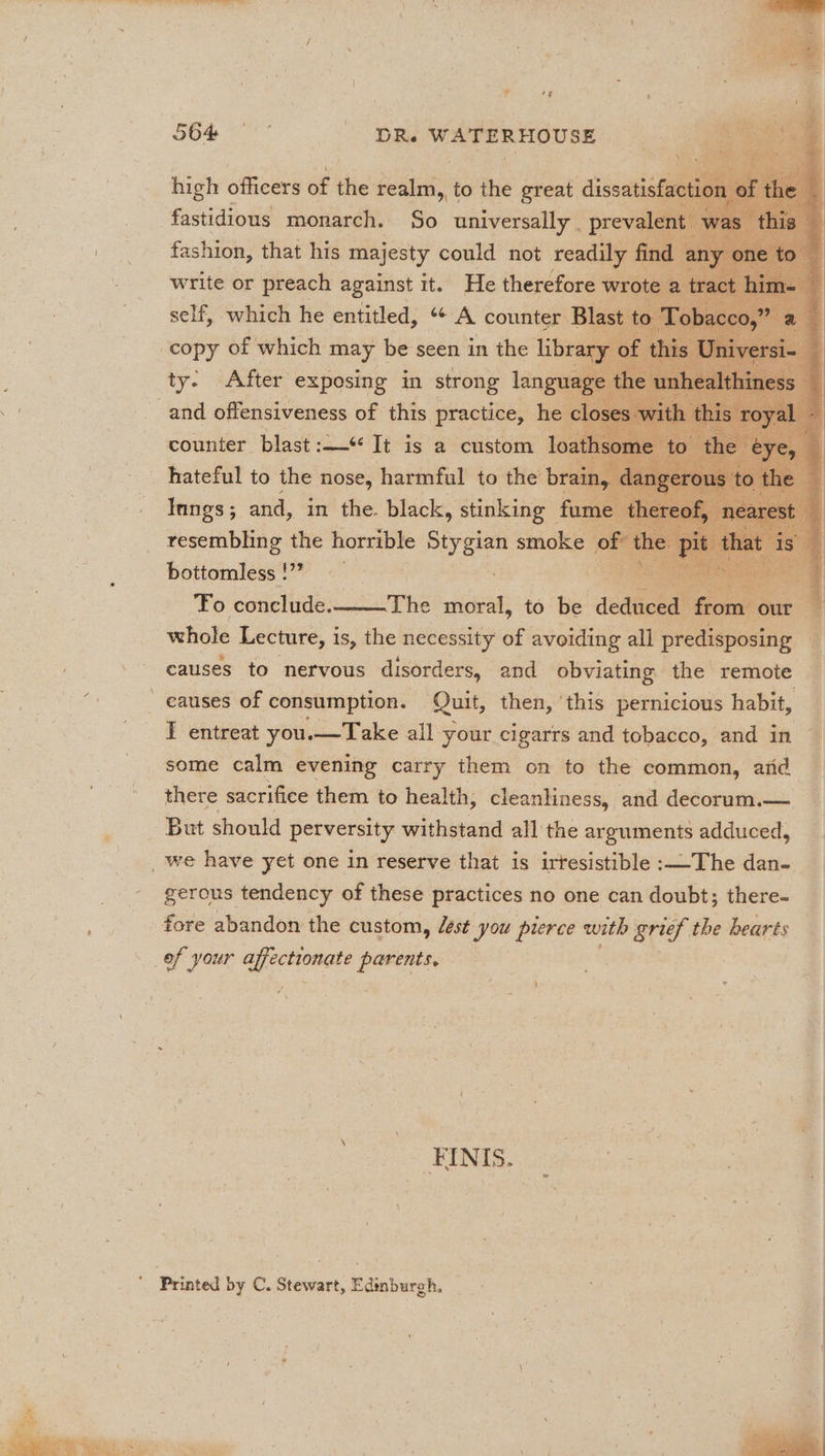 high officers of the seat to the great dissati fastidious monarch. So universally | preval . fashion, that his majesty could not readily write or preach against it. He therefore w: self, which he entitled, 66 be. counter B | copy of which may be seen in the libr r) ‘otey € ns ty: After exposing in strong lang and offensiveness of this practice, is c| counter blast: It is a custom 1 a hateful to the nose, harmful to the bra IN, Inngs; and, in the. black, stinking fi resembling the horrible hk smoke of bottomless !”” 3 i : Fo conclude. The ioe to be aaa d : whole Lecture, is, the necessity of avoiding all predisposing causes to nervous disorders, and obviating the remote causes of consumption. Quit, then, ‘this pernicious habit, I entreat you.—Take all your cigarrs and tobacco, and in some calm evening carry them on to the common, arid there sacrifice them to health, cleanliness, and decorum.— - But should perversity withstand all the arguments adduced, _ we have yet one in reserve that is irtesistible:—The dan- _ . gerous tendency of these practices no one can doubt; there- fore abandon the custom, Zest you pierce with grief the hearts of your affectionate ie | Fa six -FINIS.  Printed by C. Stewart, Edinburgh, * ! ‘ 7, = . : Bans ' : : I ae Fpl, ee , ‘ VA) on