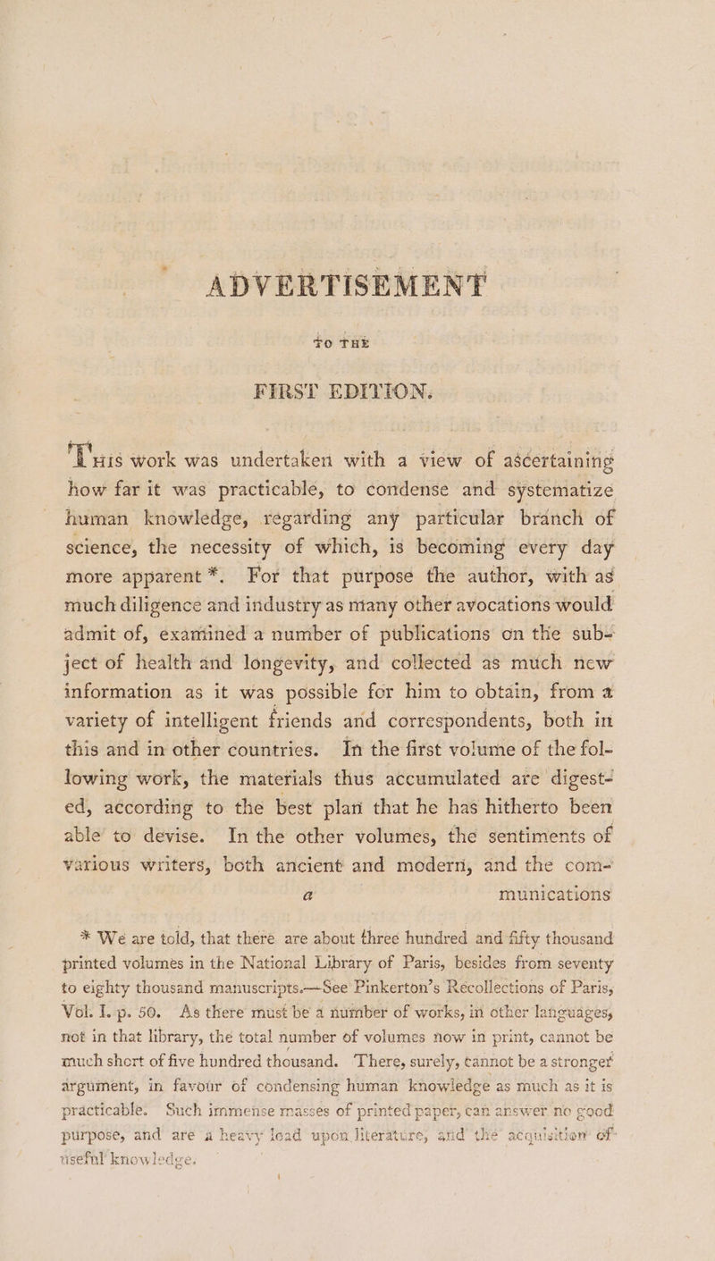 FIRST EDITION. L'ais work was undertaken with a view of ascertaining how far it was practicable, to condense and systematize human knowledge, regarding any particular branch of science, the necessity of which, is becoming every day more apparent *. For that purpose the author, with ag much diligence and industry as many other avocations would admit of, exaniined a number of publications on the sub- ject of health and longevity, and collected as much new information as it was possible for him to obtain, from a variety of intelligent friends and correspondents, both in this and in other countries. In the first volume of the fol- lowing work, the materials thus accumulated are digest- ed, according to the best plan that he has hitherto been able’ to devise. In the other volumes, the sentiments of various writers, both ancient and modern, and the com- a | munications * We are told, that there are about three hundred and fifty thousand printed volumes in the National Library of Paris, besides from seventy to eighty thousand manuscripts.—See Pinkerton’s Recollections of Paris, Vol. I. p. 50. As there must be a number of works, in other languages, not in that library, the total number of volumes now in print, cannot be much short of five hundred thousand. There, surely, cannot be a stronger argument, in favour of condensing human knowledge as much as it is practicable. Such immense rnasses of printed paper, can answer no eood purpose, and are a heavy load upon literature, and’ the acquisition of usefnl knowledge.
