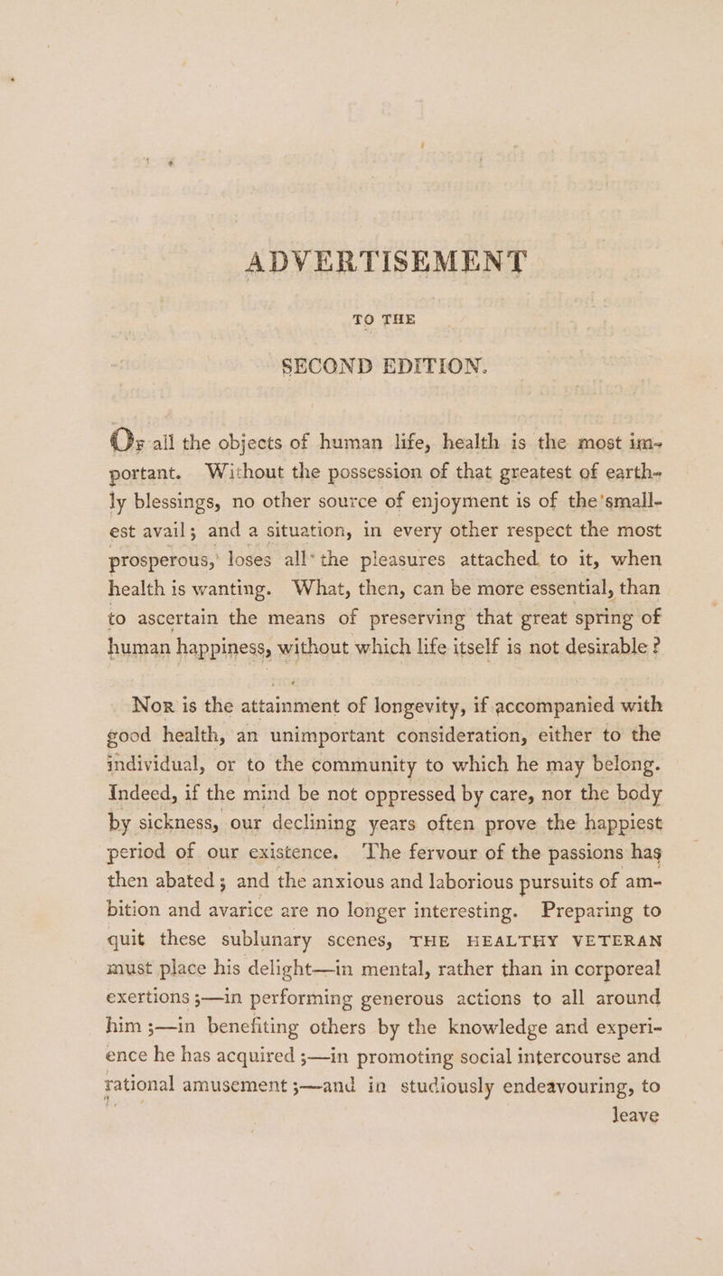 ADVERTISEMENT SECOND EDITION. Os all the objects of human life, health is the most im- portant. Without the possession of that greatest of earth- ly blessings, no other source of enjoyment is of the’small- est avail 5 ; and a situa tion, in every other respect the most prosperous, loses all* the pleasures attached. to it, when health i is wanting. What, then, can be more essential, than to ascertain the means of preserving that great spring of human happiness, wines which life itself is not desirable ? Nor is the attainment of longevity, if accompanied with good health, an unimportant consideration, either to the individual, or to the community to which he may belong. Indeed, if the mind be not oppressed by care, nor the body by sickness, our declining years often prove the happiest eriod of our existence. The fervour of the passions hag then abated ; and the anxious and laborious pursuits of am- bition and avarice are no longer interesting. Preparing to quit these sublunary scenes, THE HEALTHY VETERAN must place his delight—in mental, rather than in corporeal exertions ;—in performing generous actions to all around him ;—in benefiting others by the knowledge and experi- ence he has acquired ;—in promoting social intercourse and rational amusement ;—-and in studiously endeavouring, to leave