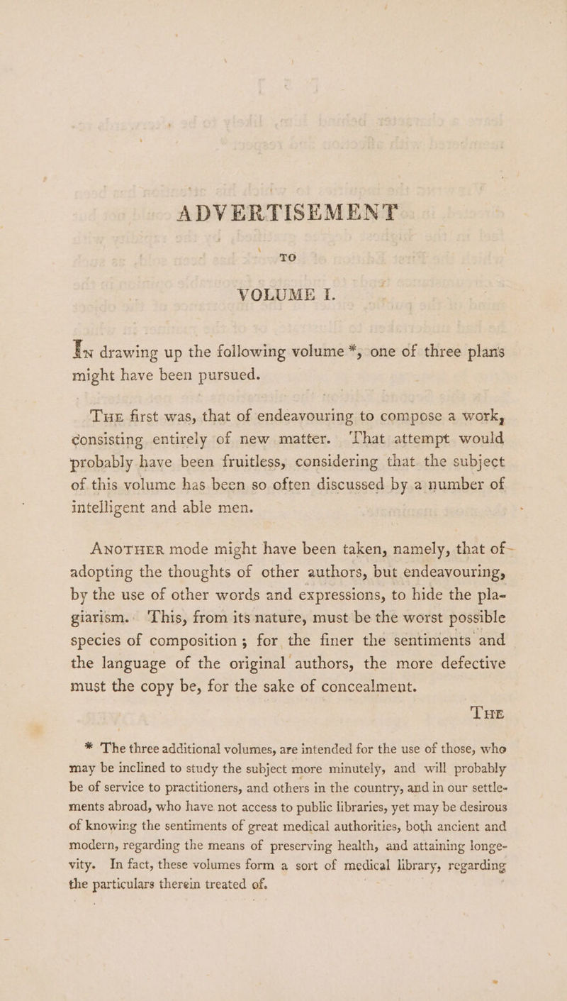 4 TO VOLUME I. LS drawing up the following volume *, one of three plans might have been pursued. Tue first was, that of endeavouring to compose a work, Consisting entirely of new matter. hat attempt would probably have been fruitless, considering that the subject of this volume has been so often discussed by a number of intelligent and able men. { ANOTHER mode might have been taken, namely, that of adopting the thoughts of other authors, but endeavouring, by the use of other words and expressions, to hide the pla- giarism. ‘Lhis, from its nature, must be the worst possible species of composition ; for the finer the sentiments and the language of the original authors, the more defective must the copy be, for the sake of concealment. THE * The three additional volumes, are intended for the use of those, whe may be inclined to study the subject more minutely, and will probably be of service to practitioners, and others in the country, amd in our settle- ments abroad, who have not access to public libraries, yet may be desirous of knowing the sentiments of great medical authorities, both ancient and modern, regarding the means of preserving health, and attaining longe- vity. In fact, these volumes form a sort of medical library, regarding the particulars therein treated a.