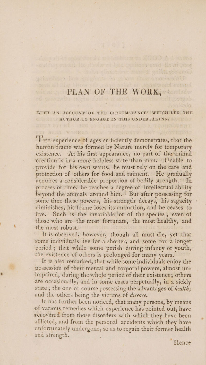 PLAN OF THE WORK, ' WITH AN ACCOUNT OF THE CIRCUMSTANCES WHICH LED THE AUTHOR. TO ENGAGE IN THIS UNDERTAKING. Var experience of ages sufficiently demonstrates, that the human frame was formed by Nature merely for temporary existence. -At his first appearance, no part of the animal ‘creation is in amore helpless state than man. “Unable to “provide for his own wants, he must rely on the care and protection of others for food. and raiment.. He gradually acquires a considerable proportion of bodily strength. In process of time, he reaches a degree of inteHectual ability beyond the animals around him. © But after possessing for some time these powers, his strength decays, his sagacity diminishes, his frame loses its animation, and he ceases to live. Such is the invariable lot of the species; even of those who are the most fortunate, the most healthy, and the most robust. It is observed, however, though all must die, yet that some individuals live for a shorter, and some for a longer period ; that while some perish during infancy or youth, the existence of others is prolonged for many years. It ts also remarked, that while some individuals enjoy the possession of their mental and corporal powers, almost un- impaired, during the whole period of their existence; others are occasionally, and in some cases perpetually, in a sickly state ; the one of course possessing the advantages of health; and the others being the victims. of disease. ft has further been noticed, that many persons, by means of various remedies which experience has pointed out, have recovéred from those disorders with which they have been afflicted, and from the personal accidents which they have unfortunately undergone, so as to regain their former health and strength. ‘Hence