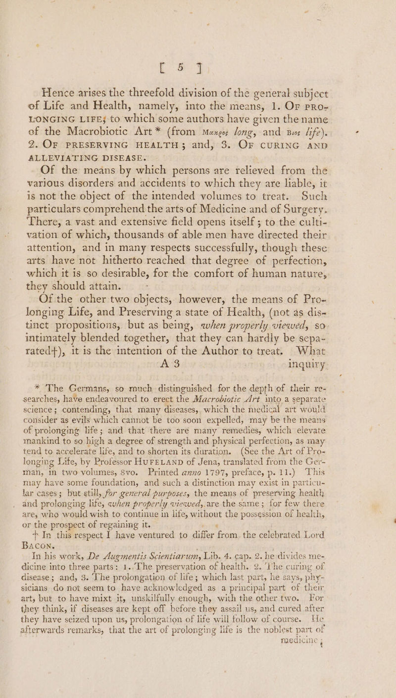 [#3 Hence arises the threefold division of the general subject of Life and Health, namely, into the means, 1. OF pRo- LONGING LIFEj:to abich some authors have given the name of the Macrobiotic Art * (from Mezgos long, and Bus life). 2. OF PRESERVING HEALTH; and, 3. OF CURING AND ALLEVIATING DISEASE. . Of the means by which persons are relieved from the various disorders and accidents to which they are liable, it is not the object of the intended volumes to treat. Such particulars comprehend the arts of Medicine and of Surgery. There, a vast and extensive field opens itself ; to the culti- vation of which, thousands ef able men have diseoter their attention, and in many respects successfully, though these arts have not hitherto reached that degree of perfection, which it is so desirable, for the comfort of human nature,: they should attain. Of the other two objects, however, the means of tee longing Life, and Preserving a state of Health, (not as dis- tinct propositions, but as being, when peste viewelly So intimately blended together, that they can hardly be sepa- rated+), it is the intention of the Author to treat. What AS inquiry. * 2% lee Germans, SO roach distinguished for the depth of their re- searches, have endeavoured to erect the Macrobiotic Art into a separate science; contending, that many diseases, which the medical art would consider as evils which cannot be too soon expelled, may be the means of prolonging life; and that there are many remedies, which elevate mankind to so high a degree of strength and physical perfection, as may tend to accelerate life, and to shorten its duration. (See the Art of Pro- longing Life, by Protessor HUFELAND of Jena, translated from the Ger- man, in two volumes, 8vo. Printed anno 1797, preface, p.11.) This may have some foundation, and such a distinction may exist in particu- lar cases; but still, for general purposes, the means of preserving health and prol onging es avhen properly « wiewedy. are the same; for few there are, who would wish to continue in life, without the possession of health, or the prospect of regaining it. + In this respect I have ventured to dufier ies the celebrated Lord Bacon. In his work, De dugmentis Scientiar um, Lib. 4. cap. 2. he divides me- dicine into three parts: 1.,The preservation of health. 2. ‘Dhe curing of disease; and, 3. ‘The prolongation of life; which last part, he says, phy- sicians do not seem to have acknowledged as a principal part of their art, but to have mixt it, unskilfully enough, with the other two. For they think, if diseases are kept off before they assail us, and cured after they have seized upon us, pr olongation of life will follow of course. He afterwards remarks, that the art of prolonging life is the noblest part of medic ine i