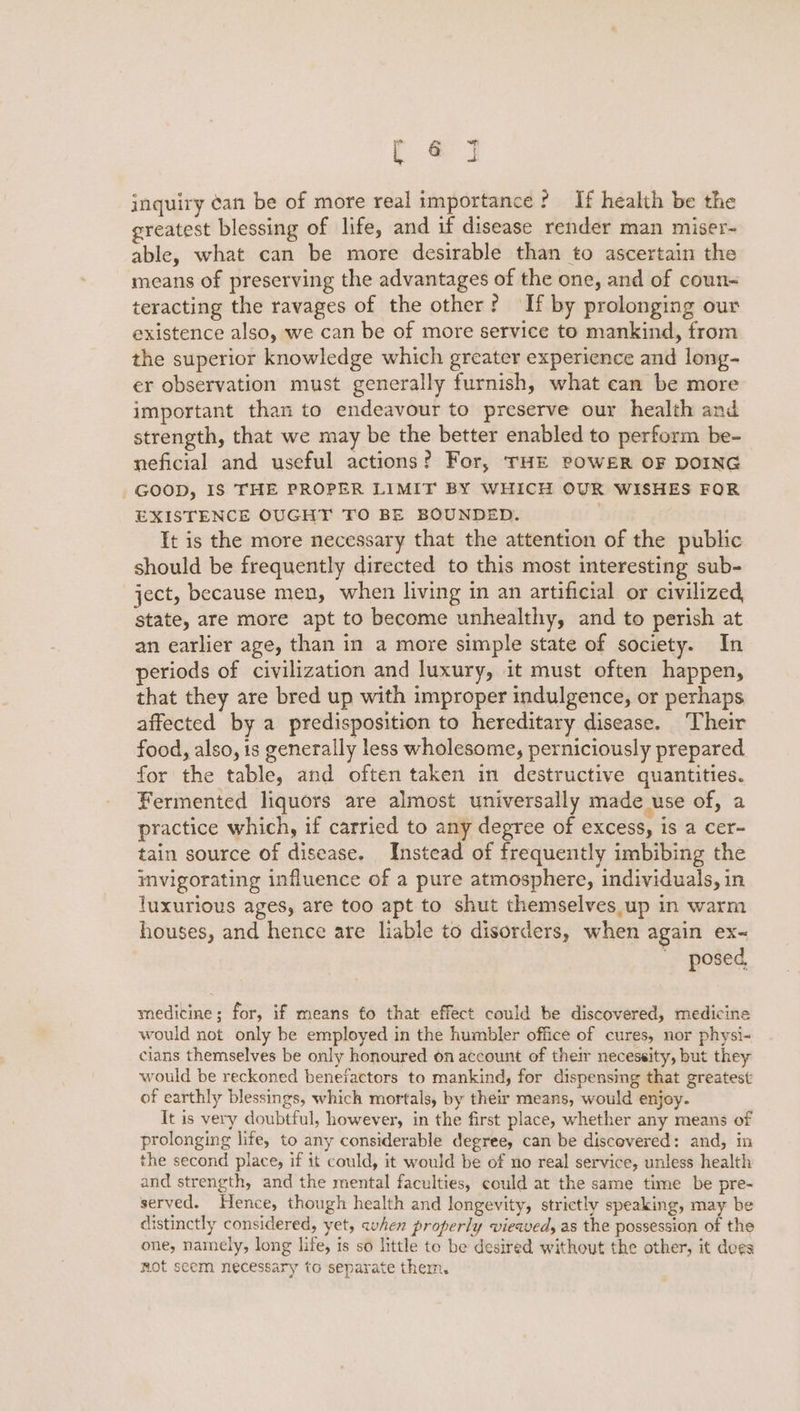 re inquiry ¢an be of more real importance? If health be the greatest blessing of life, and if disease render man miser- able, what can be more desirable than to ascertain the means of preserving the advantages of the one, and of coun- teracting the ravages of the other? If by prolonging our existence also, we can be of more service to mankind, from the superior knowledge which greater experience and long- er observation must generally furnish, what can be more important than to endeavour to preserve our health and strength, that we may be the better enabled to perform be- neficial and useful actions? For, THE POWER OF DOING GOOD, IS THE PROPER LIMIT BY WHICH OUR WISHES FOR EXISTENCE OUGHT TO BE BOUNDED. It is the more necessary that the attention of the public should be frequently directed to this most interesting sub- ject, because men, when living in an artificial or civilized, state, are more apt to become unhealthy, and to perish at an earlier age, than in a more simple state of society. In periods of civilization and luxury, it must often happen, that they are bred up with improper indulgence, or perhaps affected by a predisposition to hereditary disease. ‘Their food, also, is generally less wholesome, perniciously prepared for the table, and often taken in destructive quantities. Fermented liquors are almost universally made use of, a practice which, if carried to any degree of excess, is a cer- tain source of disease. Instead of frequently imbibing the imvigorating influence of a pure atmosphere, individuals, in luxurious ages, are too apt to shut themselves up in warm houses, and hence are liable to disorders, when again ex- posed, medicine; for, if means fo that effect could be discovered, medicine would not only be employed in the humbler office of cures, nor physi- cians themselves be only honoured on account of their necessity, but they would be reckoned benefactors to mankind, for dispensing that greatest of earthly blessings, which mortals, by their means, would enjoy. It is very doubtful, however, in the first place, whether any means of prolonging life, to any considerable degree, can be discovered: and, in the second place, if it could, it would be of no real service, unless health and strength, and the mental faculties, could at the same time be pre- served. Hence, though health and longevity, strictly speaking, may be distinctly considered, yet, avhen properly viewed, as the possession of the one, namely, long life, is so little to be desired without the other, it dees mot seem necessary to separate them.