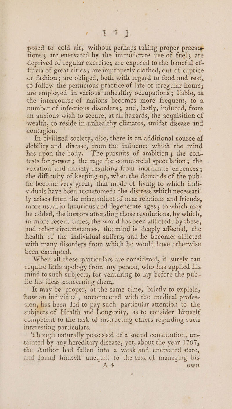 ; pe es, posed to cold air, without perhaps taking proper precaup tions; are enervated by the immoderate use of fuel; are deprived of regular exercise; are exposed to the baneful ef- fluvia of great cities; are improperly clothed, out of caprice or fashion; are obliged, both with regard to food and rest, to follow the pernicious practice’of late or irregular hours; are employed in various unhealthy occupations ; liable, as the intercourse of nations becomes more frequent, to a number of infectious disorders; and, lastly, induced, from an anxious wish to secure, at all hazards, the acquisition of wealth, to reside in unhealthy climates, amidst disease and contagion. In civilized society, also, there is an additional source of debility and disease, from the influence which the mind has upon the body. ” The pursuits of ambition; the con= tests for power; the rage for commercial speculation; the vexation and anxiety resulting from inordinate expences; the difhculty of keeping-up, when the demands of the pub- lic become very great, that mode of living to which indi- viduals have been accustomed; the distress which necessari- ly arises from the iiscaadher of near relations and friends, more usual in luxurious and degenerate ages ; to which may be added, the horrors attending those revolutions, by which, in more recent times, the world has been afflicted: by these, and other circumstances, the mind is deeply affected, the health of the individual suffers, and he becomes afflicted with many disorders from which he would have otherwise been exempted. When all these particulars are considered, it surely can _ require little apology from any person, who has applied his mind to such subjects, for venturing to lay before the pub- lic his ideas concerning them. | It may be proper, at the same time, briefly to explain, how an individual, unconnected with the medical profes- sion, has been led to pay such particular attention to the subjects of Health and Longevity, as to consider himself competent to the task of instructing others regarding such interesting particulars. Though naturally possessed of a sound constitution, une tainted by any hereditary disease, yet, about the year 1797, the Author had fallen into a weak and enervated state, and found himself unequal to the task of managing his A A own