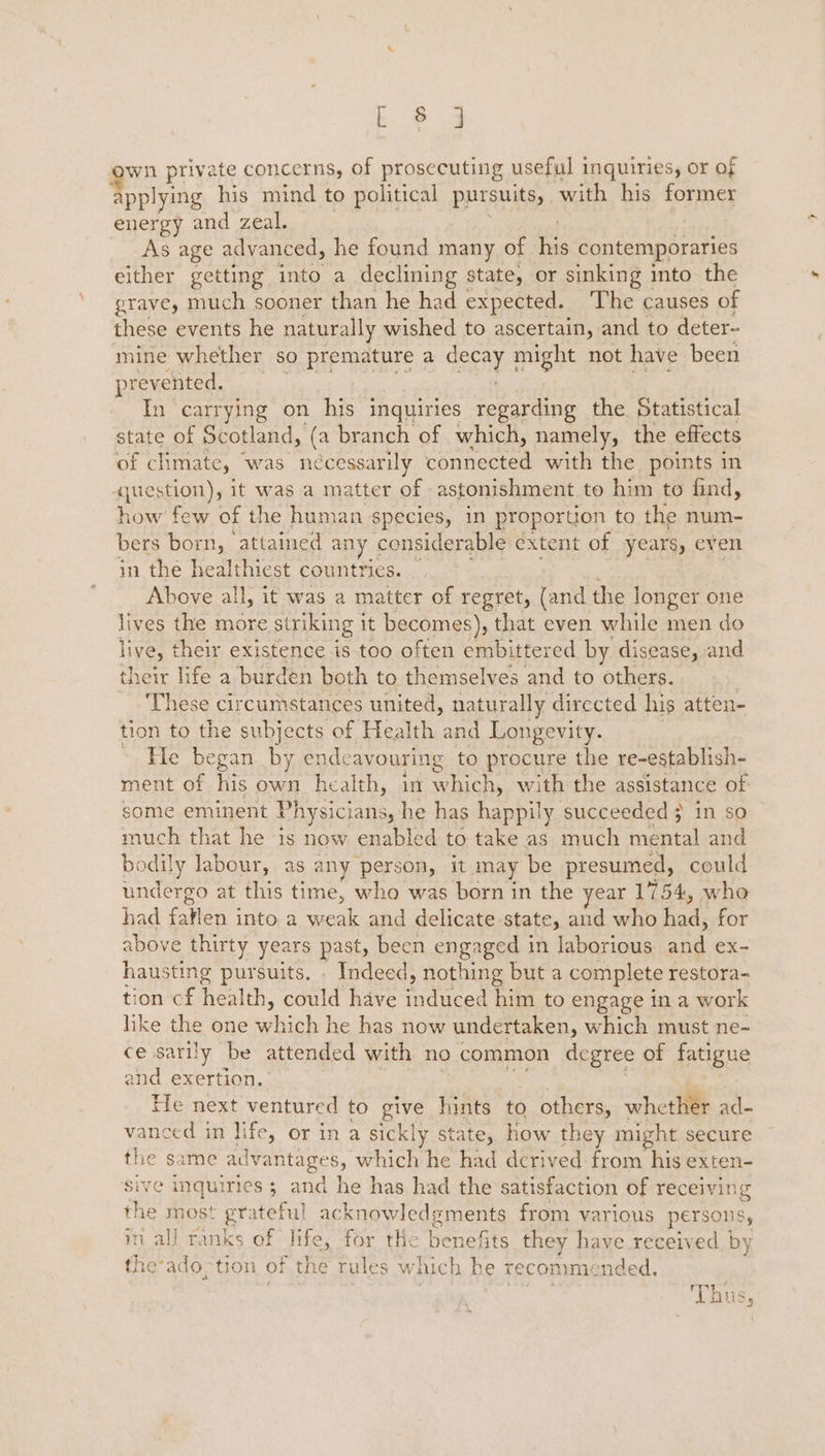 ae wn private concerns, of prosecuting useful inquiries, or of applying his mind to political pursuits, with his former energy and zeal. As age advanced, he found many of e contemporaries either getting into a declining state, or sinking into the grave, much sooner than he had expected. The causes of these events he naturally wished to ascertain, and to deter- mine whether so premature a TEAL might not have been prevented. In carrying on his inquiries regarding the. Statistical state of Scotland, (a branch of which, namely, the effects of climate, was nécessarily Cneeee with the points in siestion); it was a matter of astonishment to him to find, how few of the human species, in proportion to the num- bers born, attained any considerable extent of years, even in the healthiest countrics. — Above all, it was a matter of regret, (and the longer one lives the more striking 1 it becomes), that even while men do live, their existence is too often embittered by disease, and their life a burden both to themselves and to others. These circumstances united, naturally directed his atten- tion to the subjects of Health and Longevity. » He began by ende avouring to procure the re-establish- ment of his own health, in fet with the assistance of some eminent Physicians, he has happily succeeded 3 in so much that he is now enabled to take as much mental and bodily labour, as < any person, it may be presumed, could undergo at this time, who was born in the year 1754, who had faflen into a wean and delicate state, and who fed: for above thirty years past, been engaged 1 in laborious aoe: ex- hausting pursuits. . Indeed, nothing but a complete restora- tion cf heaih. oad have fidecen him to engage in a work like the one stack he has now undertaken, which must ne- ce satily be attended with no common degree of fatigue and exertion. ’ He next ventured to give hints to others, whether ad- vanced in life, or in a sick! ly state, how they might secure the same advantages, which he had derived from his exten- sive inquiries ; and he has had the satisfaction of receiving the most grateful acknowledgments from various persons, in all ranks of life, for the benefits they have received by the: ado; tion of the Pe Ae g which he recommended. tes ‘Thus,