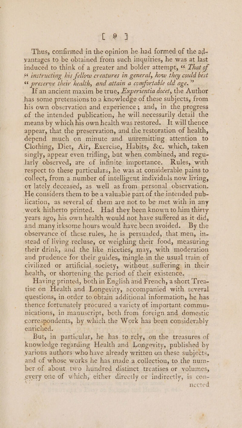 E 9@ 3 Thus, confirmed in the opinion he had formed of the ad- vantages to be obtained from such inquiries, he was at last induced to think of a greater and bolder attempt, ** That of §* instructing has fellow creatures in general, how they could best “preserve their health, and attain a comfortable old age.’ If an ancient maxim be true, Experientia docet, the Author has some pretensions to a knowledge of these subjects, from his own observation and experience; and, in the progress of the intended publication, he will.necessarily detail the means by which his own health was restored. It will thence appear, that the preservation, and the restoration of health, depend much on minute and unremitting attention to Clothing, Diet, Air, Exercise, Habits, &amp;c. which, taken singly, appear even trifling, bat when combined, and regu- larly observed, are of infinite importance. Rules, with respect to these particulars, he was at considerable pains to collect, from a number of intelligent individuls now living, or lately deceased, as well as from. personal observation. He considers feos to be a valuable part of the intended pub- lication, as several of them are not to be met with in any work hitherto printed. Had they been known to him thirty years ago, his own health would not have suffered as it did, and many irksome hours would have been avoided. By the observance of these rules, he is persuaded, that men, in- stead of living recluse, or weighing their food, measuring their drink, and. the. like niceties; may, with moderation and sricence for their guides, mingle,in the usual train of civilized or artificial society, sari OL suffering. in their health, or shortening the period of their existence. Having printed, both in English and French, a short Trea- tise on Health and Longevity, accompanied with. several questions, in order to obtain additional information, he has thence fortunately procured a variety of important commu- nications, in manuscript, both from foreign and domestic correspondents, by which the Work has been considerably enriched. But, in particular, he has to ers on the treasures of knowledge regarding Health and Longevity, published by various authors who have already written on these subjects, and of whose works he has made a collection, to the num- ber of about two hundred distinct treatises or volumes, every one 2 of Ww hich, either directly or indirectly, is con- ECTS “d