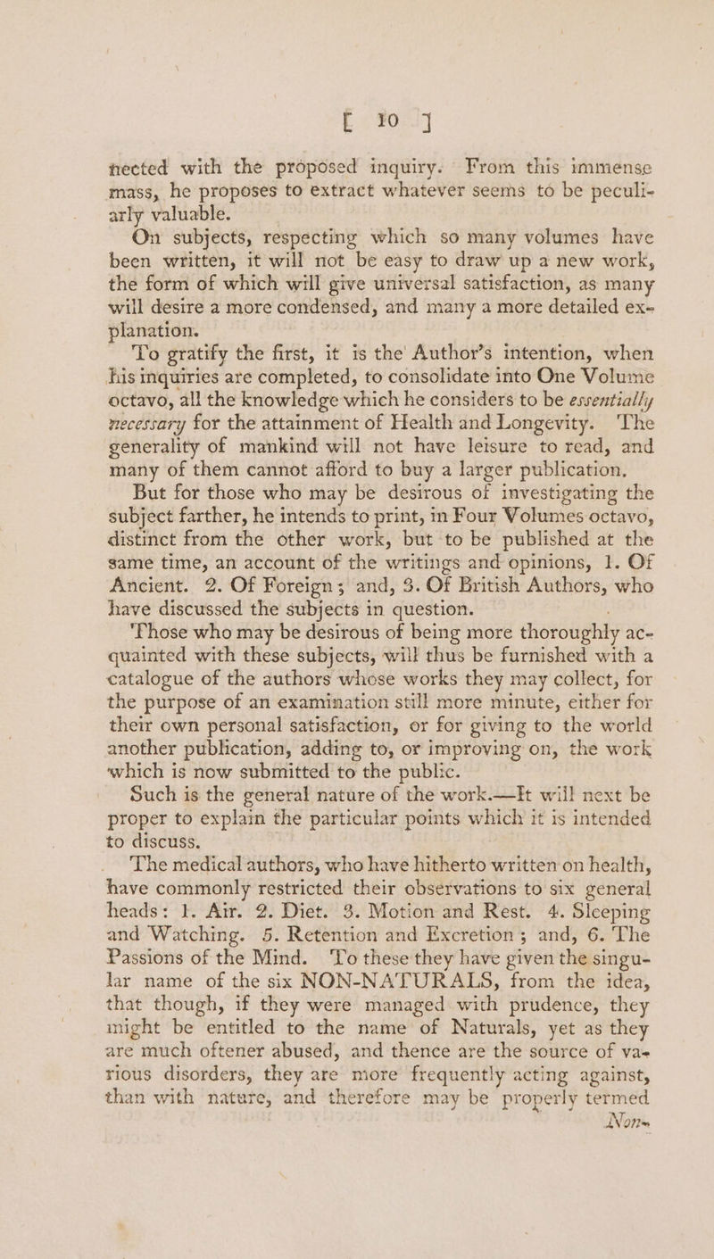 E ¥0.] nected with the proposed inquiry. From this immense mass, he proposes to extract whatever seems to be peculi- arly valuable. On subjects, respecting which so many volumes have been written, it will not be easy to draw up a new work, the form of which will give universal satisfaction, as many will desire a more condensed, and many a more detailed ex- planation. To gratify the first, it is the Author’s intention, when his inquiries are completed, to consolidate into One Volume octavo, all the knowledge which he considers to be essentially necessary for the attainment of Health and Longevity. ‘The generality of mankind will not have leisure to read, and many of them cannot afford to buy a larger Heblicasion, But for those who may be desirous of investigating the subject farther, he intends to print, in Four Volumes octavo, distinct from the other work, but to be published at the game time, an account of the arent and opinions, 1. OF Ancient. 2. Of Foreign; and, 3. Of British Authors, who have discussed the subjects in question. ‘Those who may be desirous of being more thoroughly ace quainted with these subjects, will thus be furnished with a catalogue of the authors whose works they may collect, for the purpose of an examination still more minute, either for their own personal satisfaction, or for giving to the world another publication, adding to, or improving on, the work which is now submitted to the public. Such is the general nature of the work.—It will next be proper to explain the particular points which it is intended to discuss, The medical authors, who have hitherto written on health, have commonly restricted their observations to six general heads: I. Air. 2. Diet. 3. Motion and Rest. 4. Sleeping and Watching. 5. Retention and Excretion; and, 6. The Passions of the Mind. ‘To these they have given the singu- lar name of the six NON-NATURALS, from the idea, that though, if they were managed. with prudence, they might be entitled to the name of Naturals, yet as they are much oftener abused, and thence are the source of va- rious disorders, they are more frequently acting against, than with nature, and therefore may be properly termed Non=