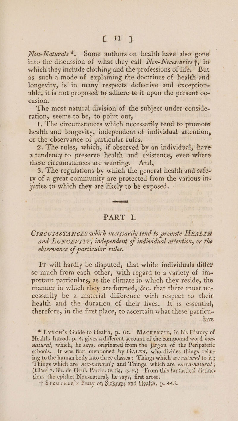 fom J Non-Naturals *. Some authors on health have also gorie into the discussion of what they call Non-Necessaries +, im which they include clothing and the professions of life. But as such a mode of explaining the doctrines of health and longevity, is in many respects defective and exception- able, it is not proposed to adhere to it upon the present oc- casion. | ‘The most natural division of the subject under conside- ration, seems to be, to point out, 1. ‘The circumstances which necessarily tend to promote health and longevity, independent of individual nian or the observance of particular rules. 2. The rules, which, if observed by an individual, have a tendency to preserve health and existence, even cha these circumstances are wanting. And, 3. ‘The regulations by which the pendral health and soiheb ty of a great community are protected from the various in- juries to which they are likely to be exposed. ReemrrET ee ae PART fi. ! CIRCUMSTANCES which necessarily tend to promote HEALTH and LONGEVITY, independent of individual attention, or the observance of particular rules. Ir will hardly be disputed, that while individuals differ so much from each other, with regard to a variety of im- portant particulars, as the climate in which they reside, the manner in which they are formed, &amp;c. that there must ne- cessarily be a material difference with respect to their health and the duration of their lives. It is essential, therefore, in the first place, to ascertain what these particu- lars * Lyncn’s Guide to Health, p. 61. Mackenzie, in his History of Health, Introd. p. 4. gives a different account of the compound word non- natural, which, he says, originated from the jargon of the Peripatetic schools. It was first mentioned by GALEN, who divides things relat~ ing to the human body into three classes: “Fhings which are razural to it ; Things which are non-natural; and petge which are exira-natural ; (Class 7. lib. de Ocul. Partic. tertiay c. 2.) From this fantastical disatia, tion, the epithet, Non-natural, he says, first arose. } STROTHER’s Es way On Sickness and Health, p. 445.