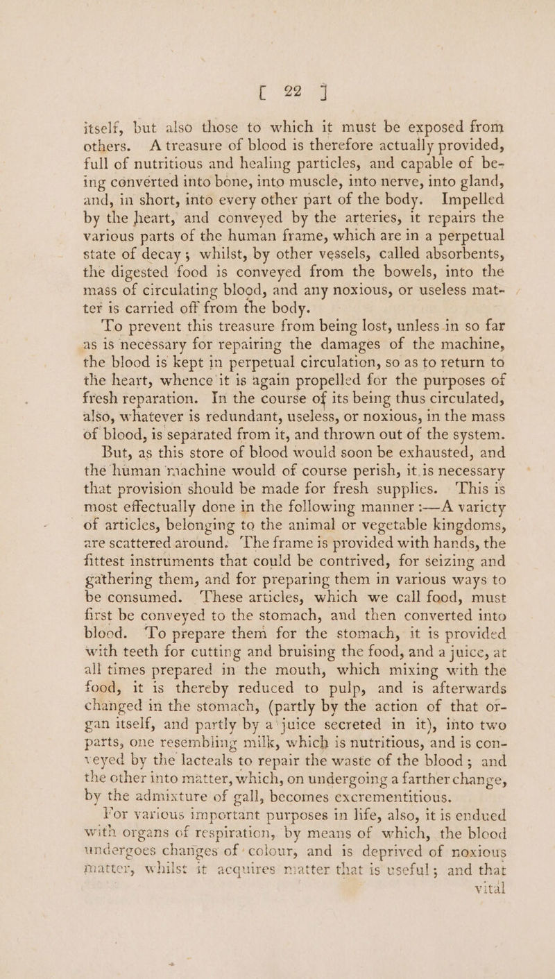 itself, but also those to which it must be exposed from others. A treasure of blood is therefore actually provided, full of nutritious and healing particles, and capable of be- ing converted into bone, into muscle, into nerve, into gland, and, in short, into every other part of the body. Impelled by the heart, and conveyed by the arteries, it repairs the various parts of the human frame, which are in a perpetual state of decay ; whilst, by other vessels, called absorbents, the ‘ee food is conveyed from the bowels, into the mass of circulating blood, and any noxious, or useless mat- ter is carried off from Se body. To prevent this treasure from being lost, unless in so far as 18 necessary for repairing the damages of the machine, the blood is kept in perpetual circulation, so as to return to the heart, whence it is again propelled for the purposes of fresh reparation. In the course of its being thus circulated, also, whatever is redundant, useless, or noxious, in the mass of blood, is separated from it, and thrown out of the system. But, as this store of blood would soon be exhausted, and the human machine would of course perish, it.is necessary that provision should be made for fresh supplies. ‘This is most effectually done in the following manner :—A varicty of articles, belonging to the animal or vegetable kingdoms, are scattered around. ‘The frame is provided with hands, the fittest instruments that could be contrived, for seizing and gathering them, and for preparing them in various ways to be consumed. ‘These articles, which we call food, must first be conveyed to the stomach, and then converted into blood. ‘To prepare them for the stomach, it is provided with teeth for cutting and bruising the food, and a juice, at all times prepared in the mouth, which mixing with the food, it is thereby reduced to pulp, and is afterwards changed i in the stomach, (partly by the action of that or- gan itself, and partly by a‘juice secreted in it), into two parts, one resembling milk, which is nutritious, and is con- veyed by the lacteals to repair the waste of the blood; and the other into matter, which, on undergoing a farther change, by the admixture of gall, becomes excrementitious. Vor various Important purposes in life, also, it is endued with organs of eee Ee by means of which, the blood undergoes changes of ‘colour, and is deprived of noxious matter, whilst it acquires m atter that is useful; and that vital