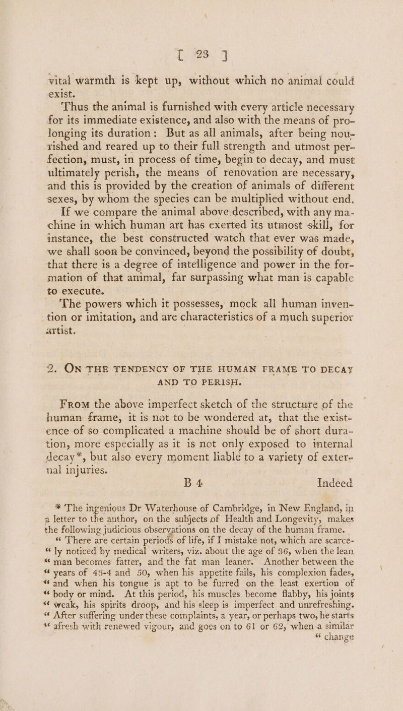 vital warmth is kept up, without which no animal could exist. Thus the animal is furnished with every article necessary for its immediate existence, and also with the means of pro- longing its duration: But as all animals, after being nou~ rished and reared up to their full strength and utmost per- fection, must, in process of time, begin to decay, and must ultimately perish, the means of renovation are necessary, and this is provided by the creation of animals of different sexes, by whom the species can be multiplied without end. If we compare the animal above described, with any ma- chine in which human art has exerted its utmost skill, for instance, the best constructed watch that ever was acate, we shall soon be convinced, beyond the possibility of doubt, that there is a degree of intelligence and power in the for- mation of that animal, far surpassing what man is capable to execute. The powers which it possesses, mock all human inven- _tion or imitation, and are characteristics of a much superior artist. 2. ON THE TENDENCY OF THE HUMAN FRAME TO DECAY AND TO PERISH. From the above imperfect sketch of the structure of the human frame, it is not to be wondered at, that the exist- ence of so complicated a machine should be of short dura- tion, more especially as it is not only exposed to internal decay*, but also every moment liable to a variety of exter- nal injuries. B 4 Indeed * ‘The ingenious Dr Waterhouse of Cambridge, in New England, in a letter to the author, on the subjects of Health and Longevity, makes the following judicious observations on the decay of the human frame. “There are certain periods of life, if I mistake not, which are scarce- “ ly noticed by medical writers, viz. about the age of 36, when the lean *¢ man becomes fatter, and the fat man leaner. Another between the “ years of 43-4 and 50, when his appetite fails, his complexion fades, *‘ and when his tongue is apt to be furred on the least exertion of “body or mind. At this period, his muscles become flabby, his joints *€ weak, his spirits droop, and his sleep is imperfect and unrefreshing. “ After suffering under these complaints, a year, or perhaps two, he starts *¢ afresh with renewed vigour, and goes on to 61 or 62, when a similar “ change