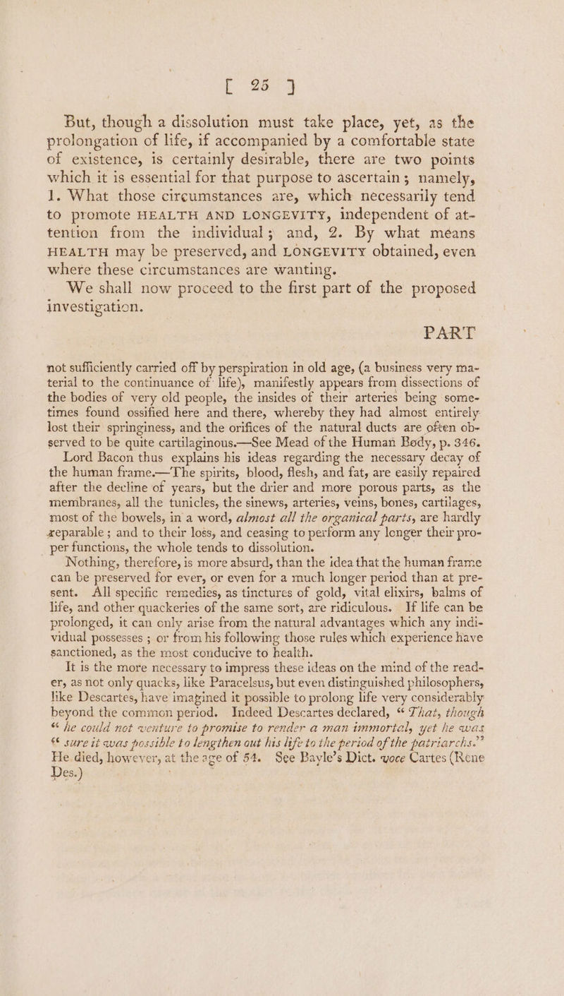 But, though a dissolution must take place, yet, as the prolongation of life, if accompanied by a comfortable state of existence, is certainly desirable, there are two points which it is essential for that purpose to ascertain; namely, 1. What those circumstances are, which necessarily tend to promote HEALTH AND LONGEVITY, independent of at- tention from the individual; and, 2. By what méans HEALTH may be preserved, and LONGEVITY obtained, even where these circumstances are wanting. We shall now proceed to the first part of the proposed investigation. PART not sufficiently carried off by perspiration in old age, (a business very ma~ terial to the continuance of life), manifestly appears from dissections of the bodies of very old people, the insides of their arteries being some- times found ossified here and there, whereby they had almost entirely lost their springiness, and the orifices of the natural ducts are often ob- served to be quite cartilaginous.—See Mead of the Human Body, p. 346. Lord Bacon thus explains his ideas regarding the necessary decay of the human frame.—The spirits, blood, flesh, and fat, are easily repaired. after the decline of years, but the drier and more porous parts, as the membranes, all the tunicles, the sinews, arteries, veins, bones, cartilages, most of the bowels, in a word, almost all the organical parts, are hardly «xeparable ; and to their loss, and ceasing to perform any longer their pro- per functions, the whole tends to dissolution. Nothing, therefore, is more absurd, than the idea that the human frame can be preserved for ever, or even for a much longer period than at pre- sent. All specific remedies, as tinctures of gold, vital elixirs, ba lms of life, and other quackeries of the same sort, are ridiculous. If life can be prolonged, it can cnly arise from the natural advantages which any indi- vidual possesses ; or from his following those rules which experience have sanctioned, as the most conducive to health. It is the more necessary to impress these ideas on the mind of the read- er, as not only quacks, like Paracelsus, but even distinguished philosophers, like Descartes, have imapined it possible to prolong life very considerably beyond the common period. Indeed Descartes declared, “ That, though “ he could not venture to promise to render a man immortal, yet he was € sure it was possible to lengthen out his life to the period of the patriarchs.” He. died, however, at the age of 54. See Bayle’s Dict. voce Cartes (Rene Des.)