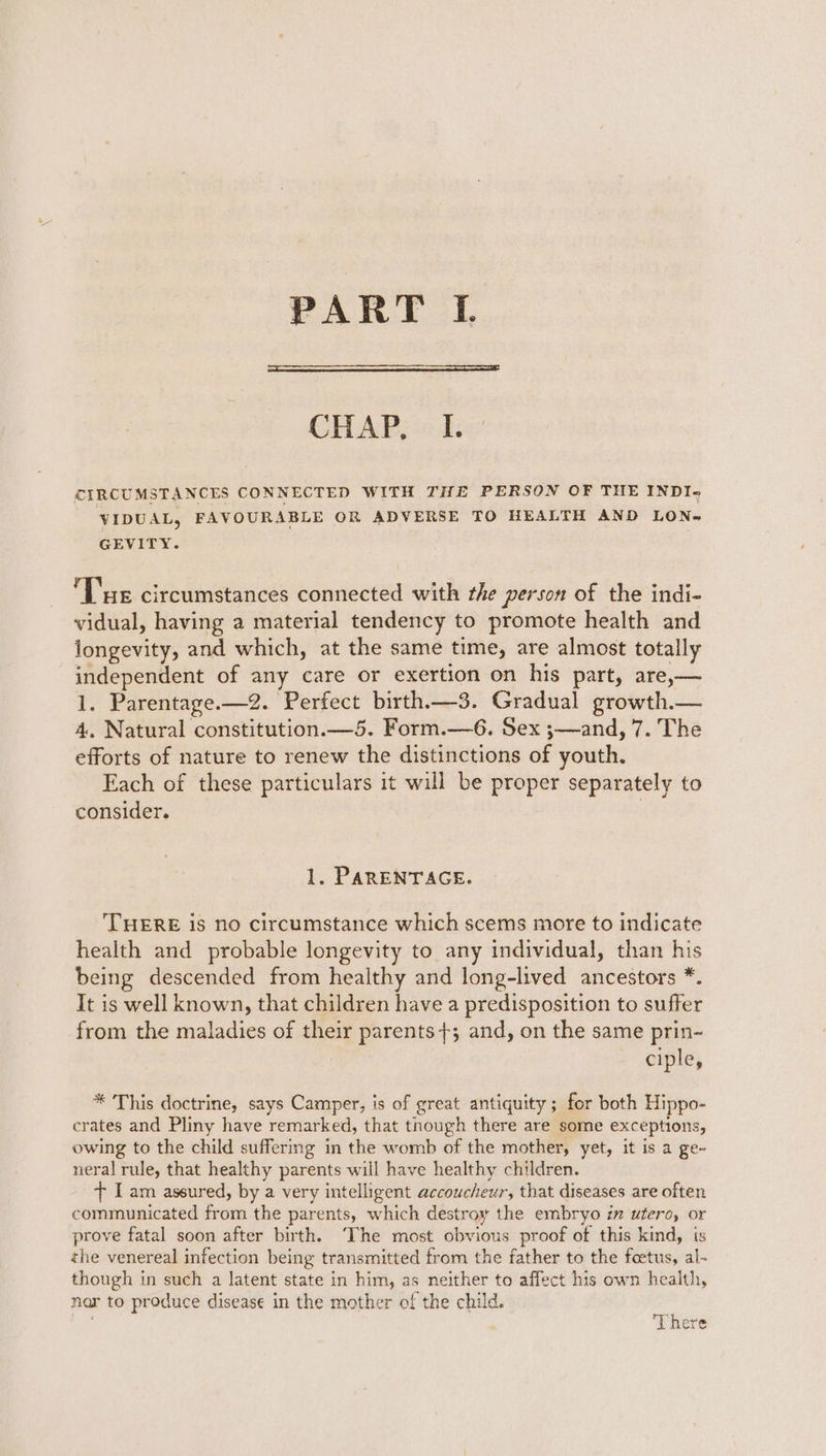 PART IL. CHAP, I. CIRCUMSTANCES CONNECTED WITH THE PERSON OF THE INDI~ VIDUAL, FAVOURABLE OR ADVERSE TO HEALTH AND LON} GEVITY. Le circumstances connected with the person of the indi- vidual, having a material tendency to promote health and longevity, and which, at the same time, are almost totally independent of any care or exertion on his part, are,— 1. Parentage.—2. Perfect birth.—3. Gradual growth.— 4. Natural constitution.—5. Form.—6. Sex ;—and, 7. The efforts of nature to renew the distinctions of youth. Each of these particulars it will be proper separately to consider. | 1. PARENTAGE. THERE is no circumstance which scems more to indicate health and probable longevity to any individual, than his being descended from healthy and long-lived ancestors *. It is well known, that children have a predisposition to suffer from the maladies of their parents +; and, on the same prin- ciple, * This doctrine, says Camper, is of great antiquity ; for both Hippo- crates and Pliny have remarked, that though there are some exceptions, owing to the child suffering in the womb of the mother, yet, it is a ge- neral rule, that healthy parents will have healthy children. + I am assured, by a very intelligent accoucheur, that diseases are often communicated from the parents, which destroy the embryo im utero, or prove fatal soon after birth. ‘The most obvious proof of this kind, is the venereal infection being transmitted from the father to the foetus, al- though in such a latent state in him, as neither to affect his own health, nar to produce disease in the mother of the child. at ere