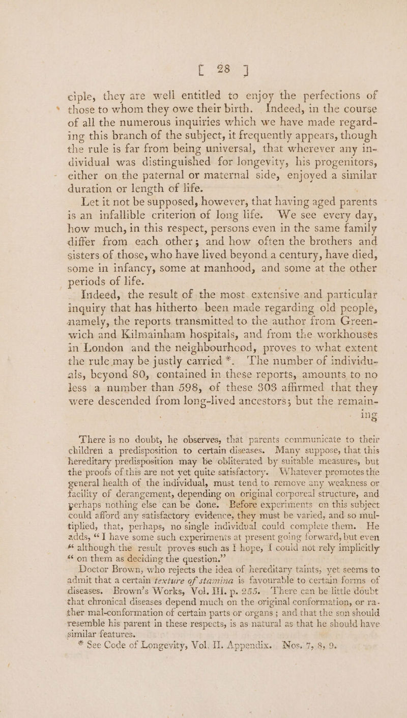 t aa ciple, they are well entitled to enjoy the perfections of those to whom they owe their birth. Indeed, in the course of all the numerous inquiries which we ae made regard- ing this branch of the subject, it frequently appears, though the rule is far from being universal, that wherever any in- dividual was distinguished for longevity, his progenitors, either on the paternal or maternal side, enjoyed a similar duration or length of life. Let it not be supposed, however, that having aged parents is an infallible criterion of long life. We see every day, how much, in this respect, persons even in the same family differ foie each other; and how often the brothers and sisters of those, who have lived beyond a century, have died, some in infancy, some at manhood, and some at the other periods of life. Indeed, the result of the most. extensive and particular inquiry that has hitherto been made regarding old people, namely, the reports transmitted to the author from Green- wich and Kilmainham hospitals, and from the workhouses in London and the neighbourhcod, proves to what extent the rule may be justly carried *. ‘The number of individu- als, beyond 80, contained in these reports, amounts to no less a number than 598, of these 303 affirmed that they were descended from long-lived ancestors; but the remain- ing There is no doubt, he observes, that parents communicate to their children a predisposition to certain diseases. Many suppose, that this hereditary predisposition may be obliterated by suitable measures, but the proofs of this are not yet quite satisfactory. Whatever promotes the general health of the individual, must tend to remove any weakness or facility of grransemept, depending on original corporeal structure, and perhaps nothing else can be done. Before experiments on this subject could afford any satisfactory evidence, they must be varied, and so mul- tiplied, that, perhaps, no single individual could complete them. He adds, “I have some such experiments at present going forward, but even s although the result proves such as I hope, I could not rely implicitly ** on them as deciding the question.” Doctor Brown, who rejects the idea of hereditary taints, yet seems to admit that a certain texture of stamina is favourable to certain forms of diseases. Brown’s Works, Vol. HI. p. 255. ‘There can be little doubt that chronical diseases depend much on the original conformation, or ra- ther mal-conformation of certain parts or organs ; and that the son should resemble his parent in these respects, is as natural as that he should have similar features.