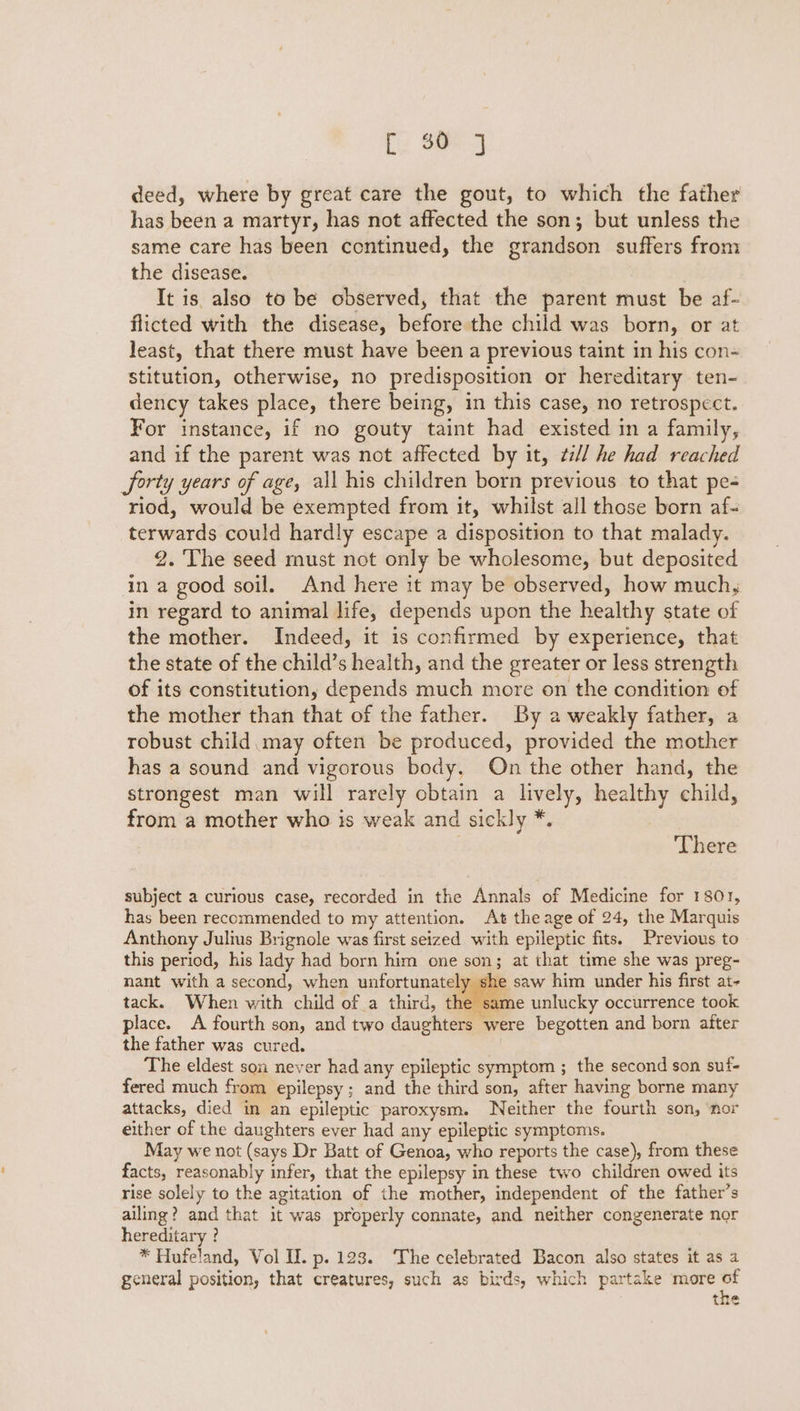 Ce See] deed, where by great care the gout, to which the father has been a martyr, has not affected the son; but unless the same care has been continued, the grandson suffers from the disease. It is also to be observed, that the parent must be af- flicted with the disease, before the child was born, or at least, that there must have been a previous taint in his con- stitution, otherwise, no predisposition or hereditary ten- dency takes place, there being, in this case, no retrospect. For instance, if no gouty taint had existed in a family, and if the parent was not affected by it, ¢// he had reached Sorty years of age, all his children born previous to that pe- riod, would be exempted from it, whilst all those born af- terwards could hardly escape a disposition to that malady. 2. The seed must not only be wholesome, but deposited in a good soil. And here it may be observed, how much, in regard to animal life, depends upon the healthy state of the mother. Indeed, it is confirmed by experience, that the state of the child’s health, and the greater or less strength of its constitution, depends much more on the condition of the mother than that of the father. By a weakly father, a robust child may often be produced, provided the mother has a sound and vigorous body, On the other hand, the strongest man will rarely obtain a lively, healthy child, from a mother who is weak and sickly *. . There subject a curious case, recorded in the Annals of Medicine for 1801, has been recommended to my attention. At the age of 24, the Marquis Anthony Julius Brignole was first seized with epileptic fits. Previous to this period, his lady had born him one son; at that time she was preg- nant with a second, when unfortunately she saw him under his first at- tack. When with child of a third, the same unlucky occurrence took place. A fourth son, and two daughters were begotten and born after the father was cured. The eldest son never had any epileptic symptom ; the second son suf- fered much from epilepsy ; and the third son, after having borne many attacks, died in an epileptic paroxysm. Neither the fourth son, ‘nor either of the daughters ever had any epileptic symptoms. May we not (says Dr Batt of Genoa, who reports the case), from these facts, reasonably infer, that the epilepsy in these two children owed its rise solely to the agitation of the mother, independent of the father’s ailing? and that it was properly connate, and neither congenerate nor hereditary ? * Hufeland, Vol II. p. 123. ‘The celebrated Bacon also states it as a general position, that creatures, such as birds, which partake more ad tne