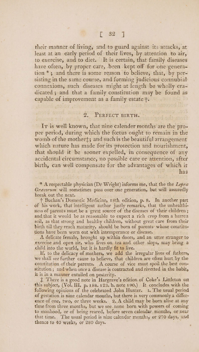 their manner of living, and to guard against its attacks, at least at an early period of their lives, by attention to air, to exercise, and to diet. It is certain, that family diseases have often, by proper care, been kept off for one genera- tion * 5 and there is some reason to believe, that, by per- sisting in the same course, and forming judicious connubial connexions, such diseases might at length be wholly era- dicated 5 and that a family constitution may be found as capable of improvement as a family estate}. 2, PERFECT BIRTH. Ir is well known, that nine calender months are the pro- per period, during which the foetus ought to remain in the womb of the mothert; and such is the beautiful arrangement which nature has made for its protection and nourishment, that should it be sooner expelled, in consequence of any accidental circumstance, no possible care or attention, after birth, can well compensate for the advantages of which it has Beet edhsdetaise phisicai (Dr Wright) ‘afore me, that the the Lepra Graecorum will sometimes pass over one generation, but will assuredly break out the next. + Buchan’s Domestic Medicine, 18th edition, p. 8. In another part of his work, that intelligent author justly remarks, that the unhealthi- ness of parents must be a great source of the diseases of their children ; and that it would be as reasonable to expect a rich crop from a barren soil, as that strong and healthy children, without great care from their birth till they reach maturity, should be born of parents: whose constitu- tions have been worn out with intemperance or disease. - _. A delicate female, brought up within doors, and an utter stranger to exercise and open air; who lives on tea and other slops, may bring 2 child into the world, but it is hardly fit to live. If, to the delicacy of mothers, we add the irregular lives of fathers, we shall see further cause to believe, that children are often hurt by the constitution of their parents. A course of vice must spoil the best con- stitution ; ; and when once a disease is contracted and rivetted in the habit, it is in a manner entailed on posterity. { There is a good note in nae s edition of Coke’s Littleton on ‘this subject, (Vol. lil. p. 188. 123. b. note 190.) It concludes, with the following opinions of = celebrated John Hunter. 1. The usual period of gestation is nine calendar months, but there is very commonly a differ- ence of one, two, or three weeks. 2,,A child may be born alive at any time from three months, but we see.none born with powers of coming to manhood, or of being reared, before seven calendar months, or near that time. The usual period is nine calendar months, or 270 days, and thence to 40 weeks, or 280 days.