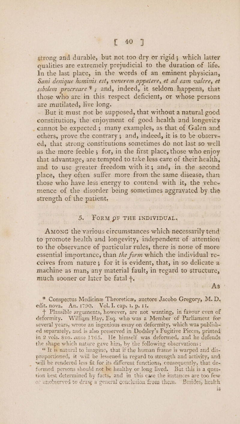 strong and durable, but not too dry or rigid; which latter qualities are extremely prejudicial to the duration of life. In the last place, in the words of an eminent physician, Sani denique hominis est, venerem appetere, et ad eam valere, et sobolem procreare* ; and, indeed, it seldom happens, that those who are in this respect deficient, or whose persons are mutilated, live long. But it must not be supposed, that without a natural good constitution, the enjoyment of good health and longevity cannot be expected ; many examples, as that of Galen and others, prove the contrary ; and, indeed, it is to be observ- ed, that strong constitutions sometimes do not last so well as the more feeble ; for, in the first place, those who enjoy that advantage, are tempted to take less care of their health, and to use greater freedom with it; and, in the second place, they often suffer more from the same disease, than those who have less energy to contend with it, the vehe- mence of the disorder being sometimes aggravated by the strength of the patient. | 5. FORM QF THE INDIVIDUAL. AmonG the various circumstances which necessarily tend to promote health and longevity, independent of attention to the observance of particular rules, there is none of more essential importance, than zhe form which the individual re- ceives from nature; for it is evident, that, in so delicate a machine as man, any material fault, in regard to structure, much sooner or later be fatal +, As | * Conspectus Medicine Theoretice, auctore Jacobo Gregory, M. D, edit. nova. An.1790. Vol. I. cap. I. p. 11. + Plausible arguments, however, are not wanting, in favour even of deformity. William Hay, Esq. who was a Member of Parliament for several years, wrote an ingenious essay on deformity, which was publish- ed separately, and is also preserved in Dodsley’s Fugitive Pieces, printed in 2 vols. 8vo. azz0 1765. He himself was deformed, and he defends the shape which nature gave him, by the following observations: “ Tt is natural to imagine, that if the human frame is warped and dis- proportioned, it will be lessened in regard to strength and activity, and will be rendered less fit for its different functions, consequently, that de- formed persons should not be healthy or long lived. But this is a ques- tion best determined by facts, and im this case the imstances are too few or unobserved to draw a general conclusion from them. Besides, health . 43