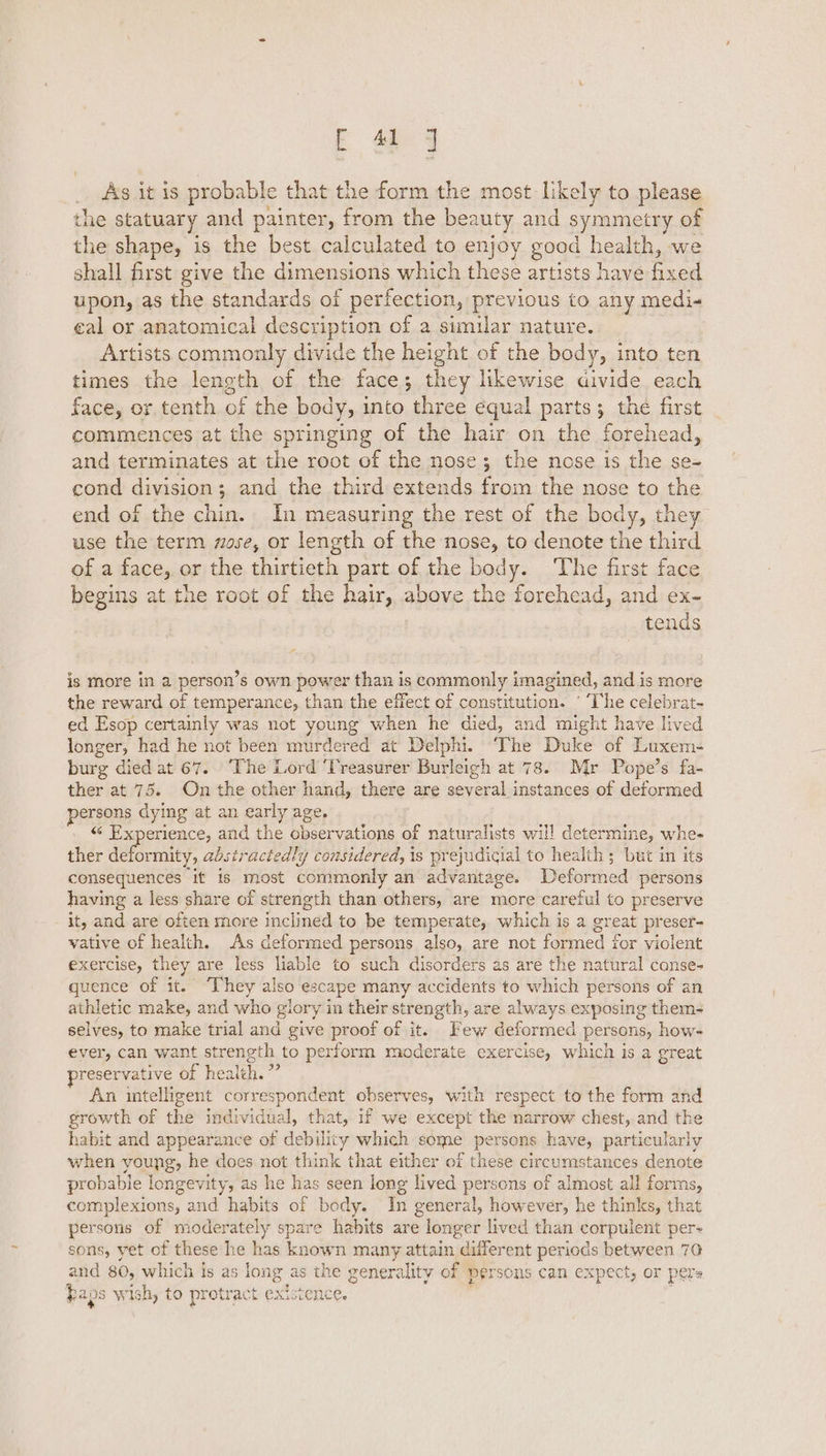 As it is probable that the form the most likely to please the statuary and painter, from the bea auty and symmetry of the shape, is the best calculated to enjoy good health, we shall first give the dimensions which these artists have ae ced upon, as the standards of perfection, previous to any medi- cal or anatomical description of a similar nature. Artists commonly divide the height of the body, into ten times the length of the face; they likewise divide each face, or tenth of the body, into ‘three equal parts; the first commences at the springing of the hair on the forehead, and terminates at the root of the nose; the nose is the se- cond division; and the third extends from the nose to the end of the chin. In measuring the rest of the body, they use the term nose, or length of the nose, to denote the third of a face, or the thirtieth part of the body. ‘The first face begins at the root of the hair, above the forehead, and ex- tends is more in a person’s own power than is commonly imagined, and is more the reward of temperance, than the effect of constitution. ° ‘The celebrat- ed Esop certainly was not young when he died, and might have lived longer, had he not been murdered at Delphi. ‘The Duke of Luxem- burg died at 67. ‘The Lord ‘Treasurer Burleigh at 78. Mr Pope’s fa- ther at 75. On the other hand, there are several instances of deformed persons dying at an early age. «« Experience, and the boserietione of naturalists will determine, whe- ther deformity, abstractedly considered, is prejudicial to health; but in its consequences if is most commonly an advantage. Deformed persons having a less share of strength than others, are more careful to preserve it, and are often more inclined to be temperate, which is a great preser- vative of health. As deformed persons also, are not fied &amp; for violent exercise, they are less liable to such disorders as are the natural conse- quence of it. “They also escape many accidents to which persons of an athletic eae and who glory in their strength, are always exposing them- selves, to make trial and give proof of it. Few deformed persons, how- ever, can want strength to perform moderate exercise, which is a great preservative of health. ” An intelligent correspondent observes, with respect to the form and growth of the individual, that, if we except the narrow chest, and the habit and appearance of debility which some persons have, particularly when young, he does not think that either of these circumstances denote ee, longevity, as he has seen long lived persons of almost all forms, complexions, and habits of body. In general, however, he thinks, that persons of moderately spare habits are longer lived than corpulent per- sons, yet of these he has known many attain different periods between 70 and 805 which is as long as the gener ality of persons can expect, OF pels baps wish, to protract existence.