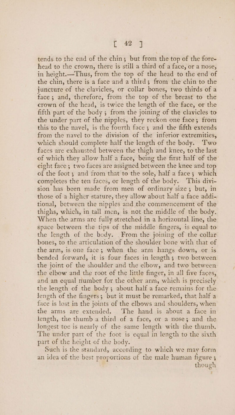 tends to the end of the chin; but from the top of the fore- head to the crown, there is still a third of a face, or a nose, in height.—Thus, from the top of the head to the end of the chin, there is a face and a thirds; from the chin to the juncture of the clavicles, or collar bones, two thirds of a face; and, therefore, from the top of the breast to the crown of the head, is twice the length of the face, or the fifth part of the body ; from the joining of the clavicles to the under part of the nipples, they reckon one face; from this to the navel, is the fourth face ; and the fifth extends from the navel to the division of the inferior extremities, which should complete half the length of the body. ‘T'wo faces are exhausted between the thigh and knee, to the last of which they allow half a face, being the first half of the’ eight face; two faces are assigned between the knee and top of the foot ; and from that to the sole, half a face; which completes the ten faces, or length of the body. ‘This divi- sion has been made from men of ordinary size; but, in those of a higher stature, they allow about half a face addi- tional, between the nipples and the commencement of the thighs, which, in tall men, is not the middle of the body. When the arms are fully stretched in a horizontal line, the space between the tips of the middle fingers, 1s equal to the length of the body. . From the joining of the collar bones, to the articulation of the shoulder bone with that of the arm, is one face; when the arm hangs down, or is bended forward, it is four faces in length; two between the joint of the shoulder and the elbow, and two between the elbow and the root of the little finger, in all five faces, and an equal number for the other arm, which is precisely the length of the body; about half a face remains for the length of the fingers; but it must be remarked, that half a face is lost in the joints of the elbows and shoulders, when the arms are extended. The hand is about a face in length, the thumb a third of a face, or a nose; and the Jongest toe is nearly of the same length with the thumb. The under part of the foot is equal in length to the sixth part of the height of the body. Such is the standard, according to which we may form an idea of the best proportions of the male human figure ; though ‘