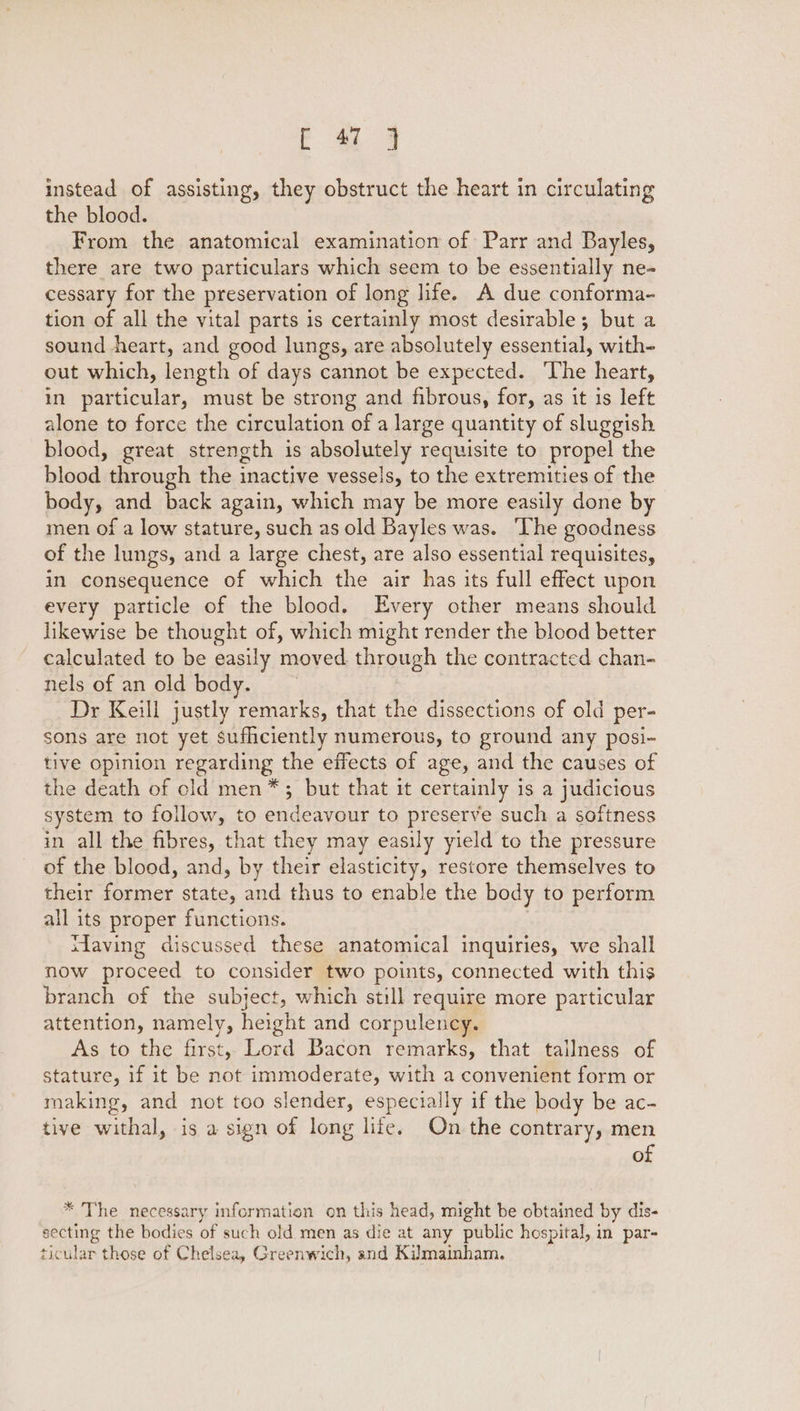 F 4 4 instead of assisting, they obstruct the heart in circulating the blood. From the anatomical examination of Parr and Bayles, there are two particulars which seem to be essentially ne- cessary for the preservation of long life. A due conforma- tion of all the vital parts is certainly most desirable; but a sound heart, and good lungs, are absolutely essential, with- out which, length of days cannot be expected. The heart, in particular, must be strong and fibrous, for, as it is left alone to force the circulation of a large quantity of sluggish blood, great strength is absolutely requisite to propel the blood through the inactive vessels, to the extremities of the body, and back again, which may be more easily done by men of a low stature, such as old Bayles was. ‘The goodness of the lungs, and a large chest, are also essential requisites, in consequence of which the air has its full effect upon every particle of the blood. Every other means should likewise be thought of, which might render the blood better calculated to be easily moved through the contracted chan- nels of an old body. Dr Keill justly remarks, that the dissections of old per- sons are not yet sufhciently numerous, to ground any posi- tive opinion regarding the effects of age, and the causes of the death of cld men*; but that it certainly is a judicious system to follow, to endeavour to preserve such a softness in all the fibres, that they may easily yield to the pressure of the blood, and, by their elasticity, restore themselves to their former state, and thus to enable the body to perform all its proper functions. tdaving discussed these anatomical inquiries, we shall now proceed to consider two points, connected with this branch of the subject, which still require more particular attention, namely, height and corpulency. As to the first, Lord Bacon remarks, that tailness of stature, 1f it be not immoderate, with a convenient form or making, and not too slender, especially if the body be ac- tive withal, is a sign of long life. On the contrary, men of * The necessary information on this head, might be obtained by dis- secting the bodies of such old men as die at any public hospital, in par- ticular those of Chelsea, Greenwich, and Kilmainham.