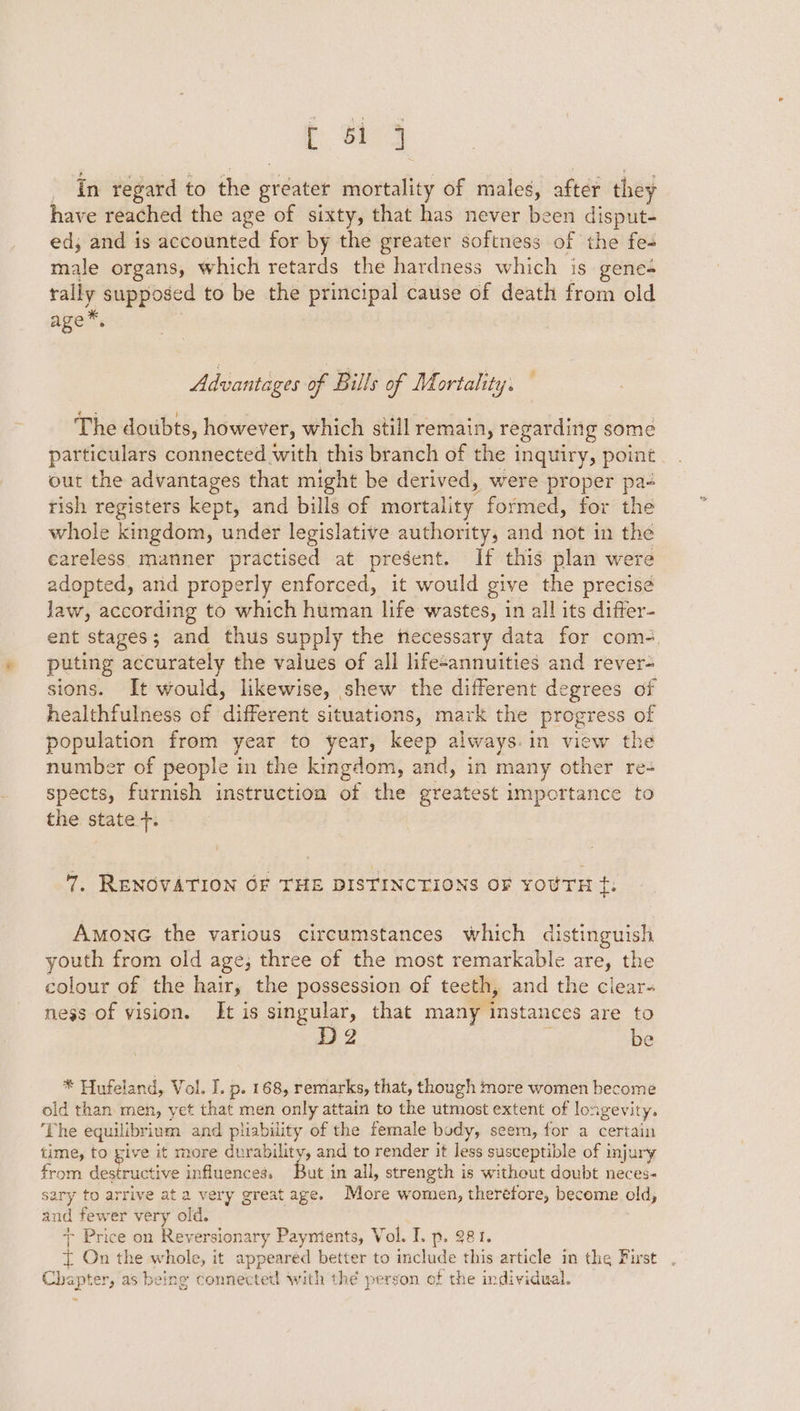 E oy _ In regard to the greater mortality of males, after they have reached the age of sixty, that has never been disput- ed; and is accounted for by the greater softness of the fes male organs, which retards the hardness which is genes rally supposed to be the principal cause of death from old age™, Advantages of Bills of Mortality. The doubts, however, which still remain, regarding some particulars connected with this branch of the inquiry, point out the advantages that might be derived, were proper pa- rish registers kept, and bills of mortality formed, for the whole kingdom, under legislative authority, and not in the careless manner practised at present. If this plan were adopted, and properly enforced, it would give the precise law, according to which human life wastes, in all its difter- ent stages; and thus supply the necessary data for com-, puting accurately the values of all lifesannuities and rever- sions. It would, likewise, shew the different degrees of healthfulness of different situations, mark the progress of population from year to year, keep always. in view the number of people in the kingdom, and, in many other re-+ spects, furnish instruction of the greatest importance to the state +. 7. RENOVATION OF THE DISTINCTIONS OF YOUTH ¢. AmonG the various circumstances which distinguish youth from old age; three of the most remarkable are, the colour of the hair, the possession of teeth, and the ciear- ness of vision. Jt is singular, that many instances are to D2 be * Hufeland, Vol. I. p. 168, remarks, that, though more women become old than men, yet that men only attain to the utmost extent of longevity. ‘The equilibrium and pliability of the female body, seem, for a certain time, to give it more —. and to render it less susceptible of injury from destructive influences, But in all, strength is without doubt neces- sary to arrive ata very great age. More women, therefore, become old, and fewer very old. + Price on Reversionary Payntents, Vol. I. p. 981. { On the whole, it appeared better to include this article in the First . Chapter, as being connected ‘with thé person of the individual.
