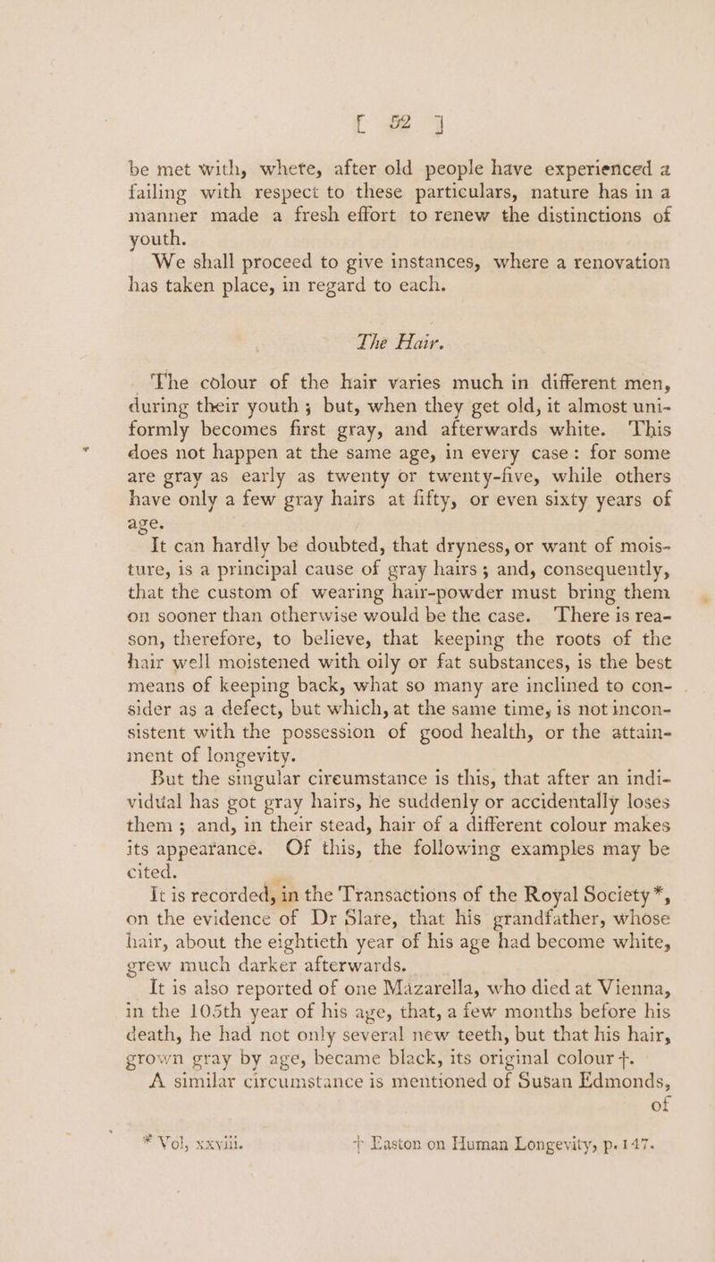 [ #2 ] be met with, whete, after old people have experienced a failing with respect to these particulars, nature has in a manner made a fresh effort to renew the distinctions of youth. We shall proceed to give instances, where a renovation has taken place, in regard to each. Tie Hie: The colour of the hair varies much in different men, during their youth ; but, when they get old, it almost uni- formly becomes first gray, and afterwards white. This does not happen at the same age, in every case: for some are gray as early as twenty or twenty-five, while others have only a few gray hairs at fifty, or even sixty years of age. It can hardly be doubted, that dryness, or want of mois- ture, is a principal cause of gray hairs; and, consequently, that the custom of wearing hair-powder must bring them on sooner than otherwise would be the case. ‘There is rea- son, therefore, to believe, that keeping the roots of the hair well moistened with oily or fat substances, is the best means of keeping back, what so many are inclined to con- | sider as a defect, but which, at the same time, is not incon- sistent with the possession of good health, or the attain- inent of longevity. But the singular cireumstance is this, that after an indi- vidual has got gray hairs, he suddenly or accidentally loses them ; and, in their stead, hair of a different colour makes its appearance. Of this, the following examples may be cited. It is recorded, in the Transactions of the Royal Society*, on the evidence of Dr Slare, that his grandfather, whose hair, about the eightieth year of his age had become white, grew much darker afterwards. It is also reported of one Mazarella, who died at Vienna, in the 105th year of his aye, that, a few months before his death, he had not only several new teeth, but that his hair, grown gray by age, became black, its original colour +. A similar circumstance is mentioned of Susan Edmonds, of # Vol, xxviii. + Easton on Human Longevity, p.147.